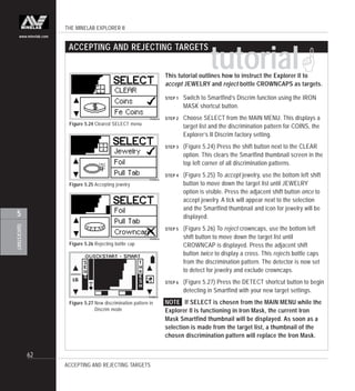 THE MINELAB EXPLORER II
62
QUICKSTART
5
www.minelab.com
This tutorial outlines how to instruct the Explorer II to
accept JEWELRY and reject bottle CROWNCAPS as targets.
STEP 1 Switch to Smartfind’s Discrim function using the IRON
MASK shortcut button.
STEP 2 Choose SELECT from the MAIN MENU. This displays a
target list and the discrimination pattern for COINS, the
Explorer’s II Discrim factory setting.
STEP 3 (Figure 5.24) Press the shift button next to the CLEAR
option. This clears the Smartfind thumbnail screen in the
top left corner of all discrimination patterns.
STEP 4 (Figure 5.25) To accept jewelry, use the bottom left shift
button to move down the target list until JEWELRY
option is visible. Press the adjacent shift button once to
accept jewelry. A tick will appear next to the selection
and the Smartfind thumbnail and icon for jewelry will be
displayed.
STEP 5 (Figure 5.26) To reject crowncaps, use the bottom left
shift button to move down the target list until
CROWNCAP is displayed. Press the adjacent shift
button twice to display a cross. This rejects bottle caps
from the discrimination pattern. The detector is now set
to detect for jewelry and exclude crowncaps.
STEP 6 (Figure 5.27) Press the DETECT shortcut button to begin
detecting in Smartfind with your new target settings.
NOTE If SELECT is chosen from the MAIN MENU while the
Explorer II is functioning in Iron Mask, the current Iron
Mask Smartfind thumbnail will be displayed. As soon as a
selection is made from the target list, a thumbnail of the
chosen discrimination pattern will replace the Iron Mask.
Figure 5.25 Accepting jewelry
Figure 5.26 Rejecting bottle cap
Figure 5.24 Cleared SELECT menu
Figure 5.27 New discrimination pattern in
Discrim mode
tutorial!
ACCEPTING AND REJECTING TARGETS
ACCEPTING AND REJECTING TARGETS
 