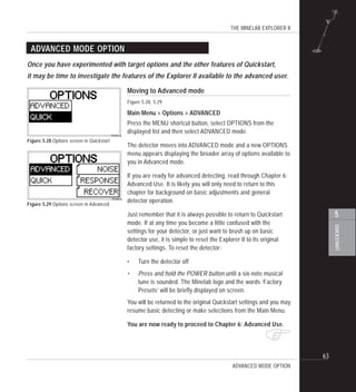 THE MINELAB EXPLORER II
63
QUICKSTART
5
$
ADVANCED MODE OPTION
Moving to Advanced mode
Figure 5.28, 5.29
Main Menu > Options > ADVANCED
Press the MENU shortcut button, select OPTIONS from the
displayed list and then select ADVANCED mode.
The detector moves into ADVANCED mode and a new OPTIONS
menu appears displaying the broader array of options available to
you in Advanced mode.
If you are ready for advanced detecting, read through Chapter 6:
Advanced Use. It is likely you will only need to return to this
chapter for background on basic adjustments and general
detector operation.
Just remember that it is always possible to return to Quickstart
mode. If at any time you become a little confused with the
settings for your detector, or just want to brush up on basic
detector use, it is simple to reset the Explorer II to its original
factory settings. To reset the detector:
• Turn the detector off
• Press and hold the POWER button until a six-note musical
tune is sounded. The Minelab logo and the words ‘Factory
Presets’ will be briefly displayed on screen.
You will be returned to the original Quickstart settings and you may
resume basic detecting or make selections from the Main Menu.
You are now ready to proceed to Chapter 6: Advanced Use.
Figure 5.28 Options screen in Quickstart
Once you have experimented with target options and the other features of Quickstart,
it may be time to investigate the features of the Explorer II available to the advanced user.
ADVANCED MODE OPTION
Figure 5.29 Options screen in Advanced
 
