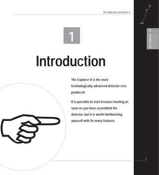 THE MINELAB EXPLORER II
INTRODUCTION
1
1
1
Introduction
The Explorer II is the most
technologically advanced detector ever
produced.
It is possible to start treasure hunting as
soon as you have assembled the
detector, but it is worth familiarizing
yourself with its many features.
!
 