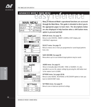 THE MINELAB EXPLORER II
66
ADVANCEDUSE
6
www.minelab.com
Many of Advanced Mode’s operational functions are accessed
through the Main Menu. This guide is intended to direct you to
the appropriate pages to learn more. The descriptions below
are also displayed in help function when a shift button menu
option is pressed and held.
ADVANCED MODE’S MAIN MENU
ADVANCED MODE’S MAIN MENU
SELECT menu. See page 79.
Menu to choose one or more pre-programmed or saved target patterns
from a list.
DISPLAY menu. See page 70.
Menu to select DIGITAL, SMART, LEARN or EDIT display and
CONTRAST adjustment.
SAVE DISCRIM. See page 80.
Menu where up to 6 user-defined target patterns may be saved.
AUDIO menu. See page 81.
Menu to manually adjust VOLUME, TONE or SOUNDS. It is also
possible to access the volume settings by pressing the shift button next
to the volume icon in LEARN.
OPTIONS menu. See pages 82-86.
Menu to select NOISE, RESPONSE or RECOVERY options or take you
back to QUICKSTART mode.
SETTINGS menu. See page 87.
Menu to save or load user-preferred settings.
easy reference
 