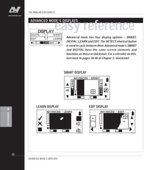 THE MINELAB EXPLORER II
68
ADVANCEDUSE
6
www.minelab.com
Advanced mode has four display options – SMART,
DIGITAL, LEARN and EDIT. The DETECT shortcut button
is used to cycle between them. Advanced mode’s SMART
and DIGITAL have the same screen elements and
functions as those in Quickstart. For a refresher on this,
turn back to pages 40-48 of Chapter 5: Quickstart.
ADVANCED MODE’S DISPLAYS
easy reference
SMART DISPLAY
LEARN DISPLAY EDIT DISPLAY
ADVANCED MODE’S DISPLAYS
 