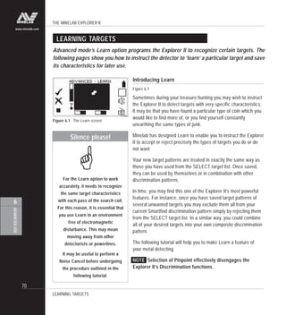 THE MINELAB EXPLORER II
70
ADVANCEDUSE
6
www.minelab.com
LEARNING TARGETS
Advanced mode’s Learn option programs the Explorer II to recognize certain targets. The
following pages show you how to instruct the detector to ‘learn’ a particular target and save
its characteristics for later use.
Figure 6.1 The Learn screen
Introducing Learn
Figure 6.1
Sometimes during your treasure hunting you may wish to instruct
the Explorer II to detect targets with very specific characteristics.
It may be that you have found a particular type of coin which you
would like to find more of, or you find yourself constantly
unearthing the same types of junk.
Minelab has designed Learn to enable you to instruct the Explorer
II to accept or reject precisely the types of targets you do or do
not want.
Your new target patterns are treated in exactly the same way as
those you have used from the SELECT target list. Once saved,
they can be used by themselves or in combination with other
discrimination patterns.
In time, you may find this one of the Explorer II’s most powerful
features. For instance, once you have saved target patterns of
several unwanted targets you may exclude them all from your
current Smartfind discrimination pattern simply by rejecting them
from the SELECT target list. In a similar way, you could combine
all of your desired targets into your own composite discrimination
pattern.
The following tutorial will help you to make Learn a feature of
your metal detecting.
NOTE Selection of Pinpoint effectively disengages the
Explorer II’s Discrimination functions.
Silence please!
For the Learn option to work
accurately, it needs to recognize
the same target characteristics
with each pass of the search coil.
For this reason, it is essential that
you use Learn in an environment
free of electromagnetic
disturbance. This may mean
moving away from other
detectorists or powerlines.
It may be useful to perform a
Noise Cancel before undergoing
the procedure outlined in the
following tutorial.
!
LEARNING TARGETS
 