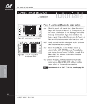 THE MINELAB EXPLORER II
72
ADVANCEDUSE
6
www.minelab.com
tutorial!
LEARN’S TARGET SELECTION
... continued
Figure 6.5 Adjusting size of learnt region
LEARN’S TARGET SELECTION
Phase 2: Learning and Saving the target pattern
STEP 7 Wave the search coil several times above the desired
target until the detector learns it by clearing an area on
the screen. Learn needs to ‘see’ the target consistently
to accept it for inclusion. If you have more than one
target, repeat the procedure for each one. In Figure 6.5,
two current high denomination coins have been used.
STEP 8 When you have finished learning the targets, press the
shift button next to the flashing tick.
STEP 9 Press the shift button next to the Save icon to go
directly to the SAVE DISCRIM menu. Press a button
next to your choice of option S1–S6 (for example S1 in
Figure 6.6). This will save the learnt discrimination
pattern for future use.
STEP 10 Press the DETECT shortcut button to return to the
detect screen. SELECT DISCRIM will then use this
saved pattern as the current search pattern.
NOTE For more detail on SAVE DISCRIM, turn to page 80.
Figure 6.6 Saving the newly-edited
discrimination pattern
 