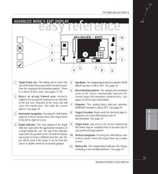 THE MINELAB EXPLORER II
73
ADVANCEDUSE
6
easy reference
ADVANCED MODE’S EDIT DISPLAY
Target frame size. This allows you to select the
size of the framed area you wish to accept or reject
from the displayed discrimination pattern. There
is a choice of three sizes. See pages 77-78.
Reject or accept framed area. Instructs
Explorer II to accept the framed area on selection
of the tick icon. Selection of the cross icon will
reject the framed area. This edits the current
pattern. See page 78.
Horizontal navigation. Pressing the shift button
adjacent to these arrows moves the target frame
to the left or right of screen.
Depth indicator. The clear portion of the depth
indicator represents the approximate distance of
a target below the coil. The top of the indicator
represents the position of the coil and the bottom
represents 12 inches (300mm) from the coil. The
bar will be clear if the target is too far from the
coil or its depth cannot be accurately gauged.
1
2
3
4
3
1
3
2
4
5 7
9
10
11
Iron Mask. This shaded block indicates whether IRON
MASK function is ON or OFF. See page 45.
Discrimination pattern. The shaded and unshaded
areas of the screen schematically represent the
current target discrimination characteristics. See
pages 42-43 for basic information.
Pinpoint. This shaded block indicates whether
PINPOINT function is ON or OFF. See page 59.
Target Crosshair. Represents the detected object’s
properties on a two-dimensional scale of
discrimination. See page 42.
Target frame. Any area of the screen enclosed by
this frame may be excluded from or become part of
your preferred target pattern.
Vertical navigation. Pressing the shift buttons next
to these arrows moves the target frame up or down
screen.
Battery life. This shaded block indicates the charge
remaining in the installed batteries. See page 27.
7
8
9
10
11
8
ADVANCED MODE’S EDIT DISPLAY
6
5
6
 