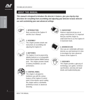 THE MINELAB EXPLORER II
2
INTRODUCTION
1
www.minelab.com
ABOUT THIS MANUAL
This manual is designed to introduce the detector’s features, give you step-by-step
directions for everything from assembling and adjusting your detector to basic detector
use and customizing your own advanced settings.
1. INTRODUCTION
Basic overview of the Explorer II
and this User’s Manual.
2. ASSEMBLY
This chapter provides details and
instructions on assembling and
adjusting the Explorer II.
3. BATTERIES
The Explorer II can be powered by
alkaline batteries or a rechargeable
Nickel Metal Hydride (NiMH) battery
pack. This chapter provides details
on battery installation, use and
performance.
4. CONTROL PANEL
This chapter is designed to
familiarize you with the various
features of the Explorer II control
panel. A few minutes spent reading
this chapter will be a worthwhile
preliminary to basic or advanced
detecting.
5. QUICKSTART
However experienced you are at
using a metal detector, it is important
that you read this chapter to
understand how to use the Explorer II
in Quickstart mode.
6. ADVANCED USE
Once you are comfortable with basic
detector use and Quickstart it is time
to investigate the more advanced
features of the Explorer II.
7. USER INFO
This chapter provides a glossary of
terminology, user guides, technical
specifications, warranty and repair
details and troubleshooting tips.
ABOUT THIS MANUAL
"
!
 