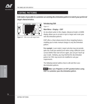 THE MINELAB EXPLORER II
74
ADVANCEDUSE
6
www.minelab.com
Figure 6.7 Edit screen with target frame
EDITING PATTERNS
Edit makes it possible to customize an existing discrimination pattern to match your preferred
target characteristics.
Introducing Edit
Figure 6.7
Main Menu > Display > EDIT
As described earlier in this chapter, Advanced mode’s LEARN
display allows you to accept or reject a target and create your
own discrimination patterns.
EDIT offers a final enhancement to these targeting features,
enabling you to make manual changes to any discrimination
pattern.
For example: Learn mode’s target selection may not provide
quite the result you wanted (even when using a different-sized
cursor) Rather than start all over again, you can just ‘touch up’
your results. Similarly, you may find that the discrimination
pattern for FOIL may need to be modified to suit your
requirements.
The following tutorial outlines how to edit and then save
discrimination patterns.
NOTE Make sure Pinpoint is in OFF position before using
EDIT to customize your discrimination pattern.
EDITING PATTERNS
 
