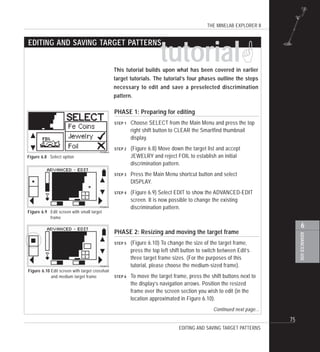 THE MINELAB EXPLORER II
75
ADVANCEDUSE
6
PHASE 1: Preparing for editing
STEP 1 Choose SELECT from the Main Menu and press the top
right shift button to CLEAR the Smartfind thumbnail
display.
STEP 2 (Figure 6.8) Move down the target list and accept
JEWELRY and reject FOIL to establish an initial
discrimination pattern.
STEP 3 Press the Main Menu shortcut button and select
DISPLAY.
STEP 4 (Figure 6.9) Select EDIT to show the ADVANCED-EDIT
screen. It is now possible to change the existing
discrimination pattern.
PHASE 2: Resizing and moving the target frame
STEP 5 (Figure 6.10) To change the size of the target frame,
press the top left shift button to switch between Edit’s
three target frame sizes. (For the purposes of this
tutorial, please choose the medium-sized frame).
STEP 6 To move the target frame, press the shift buttons next to
the display’s navigation arrows. Position the resized
frame over the screen section you wish to edit (in the
location approximated in Figure 6.10).
Continued next page...
tutorial!This tutorial builds upon what has been covered in earlier
target tutorials. The tutorial’s four phases outline the steps
necessary to edit and save a preselected discrimination
pattern.
Figure 6.9 Edit screen
EDITING AND SAVING TARGET PATTERNS
Figure 6.9 Edit screen with small target
frame
Figure 6.8 Select option
EDITING AND SAVING TARGET PATTERNS
Figure 6.10 Edit screen with target crosshair
and medium target frame
 