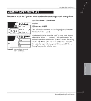THE MINELAB EXPLORER II
77
ADVANCEDUSE
6
ADVANCED MODE’S SELECT MENU
Advanced mode’s Select menu
Figure 6.14
Main Menu > SELECT
This section follows on from the Selecting Targets section of the
Quickstart chapter, page 62.
Advanced mode’s one distinction from Quickstart is the addition
of 6 items to the SELECT target list. These six options are the
memorized discrimination patterns you have selected or manually
created in LEARN or EDIT. This has been described in detail in
the preceding pages of this chapter and is explained further in
Saving Targets on the following page.
In Advanced mode, the Explorer II allows you to define and save your own target patterns.
Figure 6.14 Two examples of Advanced
mode’s Select menu
ADVANCED MODE’S SELECT MENU
 