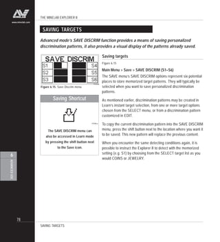 THE MINELAB EXPLORER II
78
ADVANCEDUSE
6
www.minelab.com
Saving targets
Figure 6.15
Main Menu > Save > SAVE DISCRIM (S1–S6)
The SAVE menu’s SAVE DISCRIM options represent six potential
places to store memorized target patterns. They will typically be
selected when you want to save personalized discrimination
patterns.
As mentioned earlier, discrimination patterns may be created in
Learn’s instant target selection, from one or more target options
chosen from the SELECT menu, or from a discrimination pattern
customized in EDIT.
To copy the current discrimination pattern into the SAVE DISCRIM
menu, press the shift button next to the location where you want it
to be saved. This new pattern will replace the previous content.
When you encounter the same detecting conditions again, it is
possible to instruct the Explorer II to detect with the memorized
setting (e.g. S1) by choosing from the SELECT target list as you
would COINS or JEWELRY.
SAVING TARGETS
SAVING TARGETS
Advanced mode’s SAVE DISCRIM function provides a means of saving personalized
discrimination patterns, it also provides a visual display of the patterns already saved.
Figure 6.15. Save Discrim menu
The SAVE DISCRIM menu can
also be accessed in Learn mode
by pressing the shift button next
to the Save icon.
Saving Shortcut
 