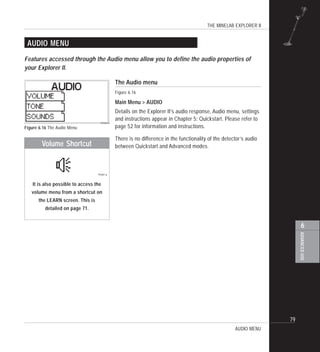 THE MINELAB EXPLORER II
79
ADVANCEDUSE
6
AUDIO MENU
The Audio menu
Figure 6.16
Main Menu > AUDIO
Details on the Explorer II’s audio response, Audio menu, settings
and instructions appear in Chapter 5: Quickstart. Please refer to
page 52 for information and instructions.
There is no difference in the functionality of the detector’s audio
between Quickstart and Advanced modes.
Figure 6.16 The Audio Menu
Features accessed through the Audio menu allow you to define the audio properties of
your Explorer II.
AUDIO MENU
Volume Shortcut
It is also possible to access the
volume menu from a shortcut on
the LEARN screen. This is
detailed on page 71.
 