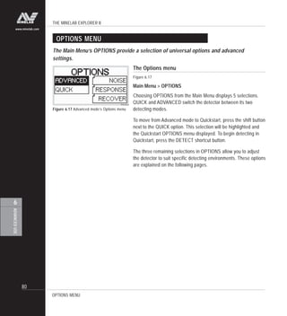 THE MINELAB EXPLORER II
80
ADVANCEDUSE
6
www.minelab.com
OPTIONS MENU
The Options menu
Figure 6.17
Main Menu > OPTIONS
Choosing OPTIONS from the Main Menu displays 5 selections.
QUICK and ADVANCED switch the detector between its two
detecting modes.
To move from Advanced mode to Quickstart, press the shift button
next to the QUICK option. This selection will be highlighted and
the Quickstart OPTIONS menu displayed. To begin detecting in
Quickstart, press the DETECT shortcut button.
The three remaining selections in OPTIONS allow you to adjust
the detector to suit specific detecting environments. These options
are explained on the following pages.
Figure 6.17 Advanced mode’s Options menu
The Main Menu’s OPTIONS provide a selection of universal options and advanced
settings.
OPTIONS MENU
 