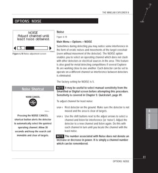 THE MINELAB EXPLORER II
81
ADVANCEDUSE
6
Noise
Figure 6.18
Main Menu > Options > NOISE
Sometimes during detecting you may notice some interference in
the form of erratic noises and movements of the target crosshair
(even without movement of the detector). The NOISE option
enables you to select an operating channel which does not clash
with other detectors or electrical sources in the area. This feature
is also good for metal detecting competitions if several Explorer
IIs are working close to one another. Each detector can be set to
operate on a different channel so interference between detectors
is eliminated.
The factory setting for NOISE is 5.
NOTE It may be useful to select manual sensitivity from the
Smartfind or Digital screen before attempting this procedure.
Sensitivity is covered in Chapter 5: Quickstart, page 49.
To adjust channel for least noise:
STEP 1 Rest detector on the ground. Make sure the detector is not
moved and the area is clear of targets.
STEP 2 Use the shift buttons next to the adjust arrows to select a
channel and listen for interference (or ‘noise’). Adjust the
detector to a new channel and listen again. Do this with
each channel in turn until you locate the channel with the
least noise.
NOTE The number associated with Noise does not denote an
increase or decrease in power. It is simply a channel number
which can be remembered.
OPTIONS: NOISE
Figure 6.18 Noise adjustment screen
OPTIONS: NOISE
Pressing the NOISE CANCEL
shortcut button alerts the detector
to automatically select the quietest
operating channel. Allow 30
seconds and keep the search coil
immobile and clear of targets.
Noise Shortcut
 