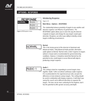 THE MINELAB EXPLORER II
82
ADVANCEDUSE
6
www.minelab.com
Introducing Response
Figure 6.19
Main Menu > Options > RESPONSE
The relationship between proximity of targets to one another and
detector response can influence its performance. The
RESPONSE option allows you to select the way the detector
responds to targets and change the way targets sound upon
detection. Response can affect your ability to identify certain
targets in differing circumstances.
Normal
This is the factory preset of the detector in Quickstart and
Advanced modes. Only Advanced mode provides alternative
audio options to Normal. Normal emits a short response to targets
(almost a 'beep') and is recommended for general detecting
conditions. However, it should be noted that Normal has the
potential to miss small targets in areas littered with objects
producing a target response.
Audio 1
This setting is ideal for responding to several targets close
together. Audio 1 offers an almost continuous audio response.
It is recommended for the experienced user who can pick the
differences in tone between various targets. This setting should
be used in combination with display responses. It will help if you
sweep the search coil in different directions to separate the
targets. The tone can be more confusing for the beginner, but it
has the potential to offer greater accuracy and depth.
Figure 6.19 Response menu
OPTIONS: RESPONSE
OPTIONS: RESPONSE
 