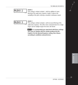 THE MINELAB EXPLORER II
83
ADVANCEDUSE
6
Audio 2
This setting is similar to Audio 1, with the addition of some
filtering of the audio tone response. Audio 2 reduces the
variability of the pitch, offering a smoother continuous sound.
Audio 3
This setting is similar to Audio 2, with increased filtering of the
audio tone response. This offers more consistent tone for a single
target, but for multiple targets the tones will ‘blend’.
NOTE It is recommended you experiment with these settings
once you are familiar with the sounds produced by the
Explorer II in the Normal Response setting, then choose
according to conditions and preference.
OPTIONS : RESPONSE
 