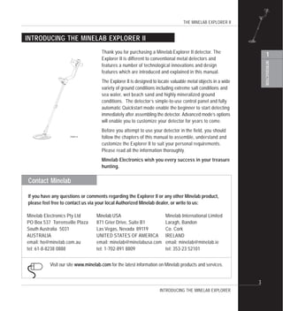 THE MINELAB EXPLORER II
INTRODUCTION
1
3
Contact Minelab
Thank you for purchasing a Minelab Explorer II detector. The
Explorer II is different to conventional metal detectors and
features a number of technological innovations and design
features which are introduced and explained in this manual.
The Explorer II is designed to locate valuable metal objects in a wide
variety of ground conditions including extreme salt conditions and
sea water, wet beach sand and highly mineralized ground
conditions. The detector’s simple-to-use control panel and fully
automatic Quickstart mode enable the beginner to start detecting
immediately after assembling the detector. Advanced mode’s options
will enable you to customize your detector for years to come.
Before you attempt to use your detector in the field, you should
follow the chapters of this manual to assemble, understand and
customize the Explorer II to suit your personal requirements.
Please read all the information thoroughly.
Minelab Electronics wish you every success in your treasure
hunting.
INTRODUCING THE MINELAB EXPLORER II
INTRODUCING THE MINELAB EXPLORER
Minelab Electronics Pty Ltd
PO Box 537 Torrensville Plaza
South Australia 5031
AUSTRALIA
email: ho@minelab.com.au
tel: 61-8-8238 0888
If you have any questions or comments regarding the Explorer II or any other Minelab product,
please feel free to contact us via your local Authorized Minelab dealer, or write to us:
Visit our site www.minelab.com for the latest information on Minelab products and services.
Minelab USA
871 Grier Drive, Suite B1
Las Vegas, Nevada 89119
UNITED STATES OF AMERICA
email: minelab@minelabusa.com
tel: 1-702-891 8809
Minelab International Limited
Laragh, Bandon
Co. Cork
IRELAND
email: minelab@minelab.ie
tel: 353-23 52101
#
P0591-A
 
