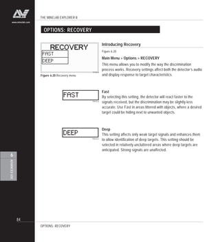 THE MINELAB EXPLORER II
84
ADVANCEDUSE
6
www.minelab.com
Introducing Recovery
Figure 6.20
Main Menu > Options > RECOVERY
This menu allows you to modify the way the discrimination
process works. Recovery settings affect both the detector’s audio
and display response to target characteristics.
Fast
By selecting this setting, the detector will react faster to the
signals received, but the discrimination may be slightly less
accurate. Use Fast in areas littered with objects, where a desired
target could be hiding next to unwanted objects.
Deep
This setting affects only weak target signals and enhances them
to allow identification of deep targets. This setting should be
selected in relatively uncluttered areas where deep targets are
anticipated. Strong signals are unaffected.
OPTIONS: RECOVERY
Figure 6.20 Recovery menu
OPTIONS: RECOVERY
 