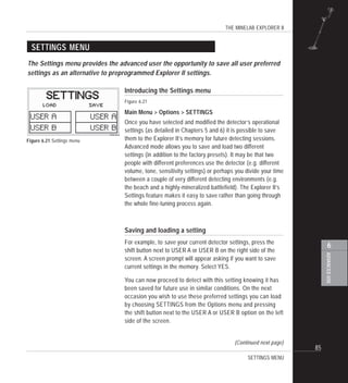 THE MINELAB EXPLORER II
85
ADVANCEDUSE
6
SETTINGS MENU
Introducing the Settings menu
Figure 6.21
Main Menu > Options > SETTINGS
Once you have selected and modified the detector’s operational
settings (as detailed in Chapters 5 and 6) it is possible to save
them to the Explorer II’s memory for future detecting sessions.
Advanced mode allows you to save and load two different
settings (in addition to the factory presets). It may be that two
people with different preferences use the detector (e.g. different
volume, tone, sensitivity settings) or perhaps you divide your time
between a couple of very different detecting environments (e.g.
the beach and a highly-mineralized battlefield). The Explorer II’s
Settings feature makes it easy to save rather than going through
the whole fine-tuning process again.
Saving and loading a setting
For example, to save your current detector settings, press the
shift button next to USER A or USER B on the right side of the
screen. A screen prompt will appear asking if you want to save
current settings in the memory. Select YES.
You can now proceed to detect with this setting knowing it has
been saved for future use in similar conditions. On the next
occasion you wish to use these preferred settings you can load
by choosing SETTINGS from the Options menu and pressing
the shift button next to the USER A or USER B option on the left
side of the screen.
(Continued next page)
Figure 6.21 Settings menu
SETTINGS MENU
The Settings menu provides the advanced user the opportunity to save all user preferred
settings as an alternative to preprogrammed Explorer II settings.
 