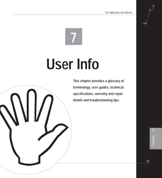 THE MINELAB EXPLORER II
87
USERINFO
7
7
User Info
This chapter provides a glossary of
terminology, user guides, technical
specifications, warranty and repair
details and troubleshooting tips.
 