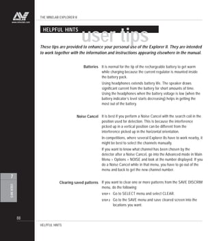 THE MINELAB EXPLORER II
88
USERINFO
7
www.minelab.com
Clearing saved patterns
HELPFUL HINTS
user tips
It is normal for the tip of the rechargeable battery to get warm
while charging because the current regulator is mounted inside
the battery pack.
Using headphones extends battery life. The speaker draws
significant current from the battery for short amounts of time.
Using the headphones when the battery voltage is low (when the
battery indicator’s level starts decreasing) helps in getting the
most out of the battery.
It is best if you perform a Noise Cancel with the search coil in the
position used for detection. This is because the interference
picked up in a vertical position can be different from the
interference picked up in the horizontal orientation.
In competitions, where several Explorer IIs have to work nearby, it
might be best to select the channels manually.
If you want to know what channel has been chosen by the
detector after a Noise Cancel, go into the Advanced mode in Main
Menu > Options > NOISE and look at the number displayed. If you
do a Noise Cancel while in that menu, you have to go out of the
menu and back to get the new channel number.
If you want to clear one or more patterns from the SAVE DISCRIM
menu, do the following:
STEP 1 Go to SELECT menu and select CLEAR.
STEP 2 Go to the SAVE menu and save cleared screen into the
locations you want.
HELPFUL HINTS
Batteries
Noise Cancel
These tips are provided to enhance your personal use of the Explorer II. They are intended
to work together with the information and instructions appearing elsewhere in the manual.
 
