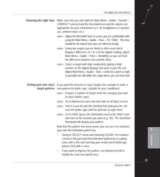 THE MINELAB EXPLORER II
89
USERINFO
7
Make sure that you start with the Main Menu > Audio > Sounds >
CONDUCT selected and the threshold level and the volume are
appropriate for your environment (i.e. for headphones or speaker
use, ambient noise etc.)
STEP 1 Adjust the threshold 'hum' to a tone you are comfortable with
using the Main Menu > Audio > Tone > TH. TONE. This tone
should be the lowest tone you can still hear clearly.
STEP 2 Using two targets you are likely to often seek which
display a difference of 1 or 2 on the digital reading, adjust
Main Menu > Audio > Tone > Variability so you can hear
the difference between one and the other.
STEP 3 Select a target with high conductivity (giving a high
number on the digital display) and wave it past the coil.
Adjust Main Menu > Audio > Tone > Limits for a pitch as high
as possible but still within the range where you can hear well.
If you want the detector to reject targets (for example to make a
new pattern for bottle caps, suitable for your conditions):
STEP 1 Prepare a number of targets from the category you want
to reject (bottle caps).
STEP 2 Go to Advanced Learn and start with an all black screen.
STEP 3 Select Learn Accept (the flashing tick) and pass the coil
over the bottle caps until the detector accepts them.
STEP 4 Go to SAVE (press the shift button next to the SAVE icon)
and save to the location you want (e.g. S4). The Smartfind
thumbnail will display your pattern.
Now that this pattern has been saved, you can use it to construct
your own discrimination pattern by:
• Going to SELECT menu and choosing CLEAR. For instance,
construct this personal discrimination pattern by accepting
coins with a tick and rejecting your newly learnt bottlecaps
pattern (S4) with a cross.
• If you want to improve the pattern, use Advanced Edit to
modify the clear (accepted) area.
HELPFUL HINTS
Setting your own reject
target patterns
Choosing the right Tone
 