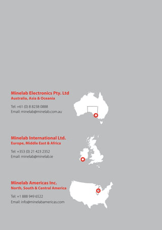 Minelab Electronics Pty. Ltd
Australia, Asia & Oceania
Tel: +61 (0) 8 8238 0888
Email: minelab@minelab.com.au
Minelab International Ltd.
Europe, Middle East & Africa
Tel: +353 (0) 21 423 2352
Email: minelab@minelab.ie
Minelab Americas Inc.
North, South & Central America
Tel: +1 888 949 6522
Email: info@minelabamericas.com
 