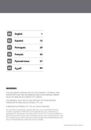 WARNING
THIS DOCUMENT CONTAINS INTELLECTUAL PROPERTY, TECHNICAL AND
PROPRIETARY DATA AND INFORMATION AND OTHER MATERIAL OWNED
SOLELY BY MINELAB ELECTRONICS PTY LIMITED.
THIS MATERIAL MUST NOT BE USED WITHOUT THE PRIOR WRITTEN
PERMISSION OF MINELAB ELECTRONICS PTY LTD.
© MINELAB ELECTRONICS PTY LTD. ALL RIGHTS RESERVED
This document is protected by copyright. Apart from any use permitted under the
Australian Copyright Act 1968 (Cth) or other applicable laws, any unauthorised use,
appropriation or reproduction of this document or any part of it is strictly prohibited. No
part of this document may be used or reproduced by any means or by any process, in any
form, without the prior written permission of the copyright owner Minelab Electronics Pty
Ltd of 118 Hayward Avenue, Torrensville, SA 5031, Australia.
Part Number 4901-0188  |  Revision 1
EN English 1
ES Español 15
PT Português 29
FR Français 43
RU Русский язык 57
AR ‫العربية‬ 84
 