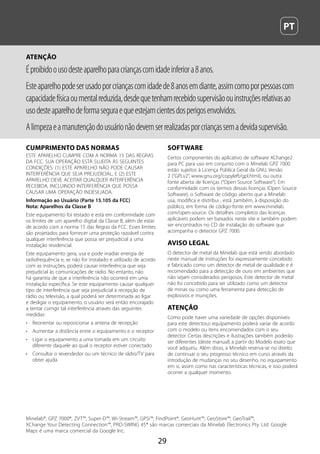  PT
29
ATENÇÃO
Éproibidoousodesteaparelhoparacriançascomidadeinferiora8anos.
Esteaparelhopodeserusadoporcriançascomidadede8anosemdiante,assimcomoporpessoascom
capacidadefísicaoumentalreduzida,desdequetenhamrecebidosupervisãoouinstruçõesrelativasao
usodesteaparelhodeformaseguraequeestejamcientesdosperigosenvolvidos.
Alimpezaeamanutençãodousuárionãodevemserrealizadasporcriançassemadevidasupervisão.
CUMPRIMENTO DAS NORMAS
ESTE APARELHO CUMPRE COM A NORMA 15 DAS REGRAS
DA FCC. SUA OPERAÇÃO ESTÁ SUJEITA ÀS SEGUINTES
CONDIÇÕES: (1) ESTE APARELHO NÃO PODE CAUSAR
INTERFERÊNCIA QUE SEJA PREJUDICIAL, E (2) ESTE
APARELHO DEVE ACEITAR QUALQUER INTERFERÊNCIA
RECEBIDA, INCLUINDO INTERFERÊNCIA QUE POSSA
CAUSAR UMA OPERAÇÃO INDESEJADA.
Informação ao Usuário (Parte 15.105 da FCC)
Nota: Aparelhos da Classe B
Este equipamento foi testado e está em conformidade com
os limites de um aparelho digital da Classe B, além de estar
de acordo com a norma 15 das Regras da FCC. Esses limites
são projetados para fornecer uma proteção razoável contra
qualquer interferência que possa ser prejudicial a uma
instalação residencial.
Este equipamento gera, usa e pode irradiar energia de
radiofrequência e, se não for instalado e utilizado de acordo
com as instruções, poderá causar interferência que seja
prejudicial às comunicações de rádio. No entanto, não
há garantia de que a interferência não ocorrerá em uma
instalação específica. Se este equipamento causar qualquer
tipo de interferência que seja prejudicial à recepção de
rádio ou televisão, a qual poderá ser determinada ao ligar
e desligar o equipamento, o usuário será então encorajado
a tentar corrigir tal interferência através das seguintes
medidas:
•	 Reorientar ou reposicionar a antena de recepção
•	 Aumentar a distância entre o equipamento e o receptor
•	 Ligar o equipamento a uma tomada em um circuito
diferente daquele ao qual o receptor estiver conectado
•	 Consultar o revendedor ou um técnico de rádio/TV para
obter ajuda
SOFTWARE
Certos componentes do aplicativo de software XChange2
para PC para uso em conjunto com o Minelab GPZ 7000
estão sujeitos à Licença Pública Geral da GNU, Versão
2 (“GPLv2”, www.gnu.org/copyleft/gpl.html), ou outra
fonte aberta de licenças (“Open Source Software”). Em
conformidade com os termos dessas licenças (Open Source
Software), o Software de código aberto que a Minelab
usa, modifica e distribui , está ,também, à disposição do
público, em forma de código-fonte em www.minelab.
com/open-source. Os detalhes completos das licenças
aplicáveis podem ser baixados neste site e também podem
ser encontrados no CD de instalação do software que
acompanha o detector GPZ 7000.
AVISO LEGAL
O detector de metal da Minelab que está sendo abordado
neste manual de instruções foi expressamente concebido
e fabricado como um detector de metal de qualidade e é
recomendado para a detecção de ouro em ambientes que
não sejam considerados perigosos. Este detector de metal
não foi concebido para ser utilizado como um detector
de minas ou como uma ferramenta para detecção de
explosivos e munições.
ATENÇÃO
Como pode haver uma variedade de opções disponíveis
para este detector,o equipamento poderá variar de acordo
com o modelo ou itens encomendados com o seu
detector. Certas descrições e ilustrações também poderão
ser diferentes (deste manual) a partir do Modelo exato que
você adquiriu. Além disso, a Minelab reserva-se no direito
de continuar o seu progresso técnico em curso através da
introdução de mudanças no seu desenho, no equipamento
em si, assim como nas características técnicas, e isso poderá
ocorrer a qualquer momento.
Minelab®, GPZ 7000®, ZVT™, Super‑D™, Wi‑Stream™, GPSi™, FindPoint®, GeoHunt™, GeoStore™, GeoTrail™,
XChange Your Detecting Connection™, PRO‑SWING 45® são marcas comerciais da Minelab Electronics Pty. Ltd. Google
Maps é uma marca comercial da Google Inc.
 