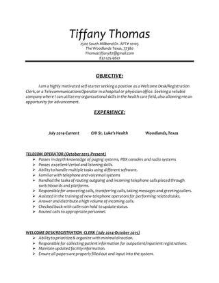 Tiffany Thomas
2500 South Millbend Dr. APT# 10105
The Woodlands Texas, 77380
Thomastiffany87@gmail.com
832-525-9691
OBJECTIVE:
I am a highly motivatedself-starterseekinga position as a Welcome Desk/Registration
Clerk,or a TelecommunicationsOperator in a hospital or physician office. Seekinga reliable
company where I can utilizemy organizational skills in the health carefield,also allowing mean
opportunity for advancement.
EXPERIENCE:
July 2014-Current CHI St. Luke's Health Woodlands,Texas
TELECOM OPERATOR (October2015-Present)
 Posses in depthknowledge of paging systems, PBX consoles and radio systems
 Posses excellentVerbalandlistening skills.
 Abilityto handle multipletasks using different software.
 Familiarwith telephoneand voicemailsystems
 Handledthe tasks of routing outgoing and incoming telephone callsplacedthrough
switchboards and platforms.
 Responsiblefor answering calls, transferring calls,taking messages and greetingcallers.
 Assisted in the training of new telephone operators for performing relatedtasks.
 Answer and distribute a high volume of incoming calls.
 Checkedback with callerson hold to update status.
 Routed calls to appropriate personnel.
WELCOME DESK/REGISTRATION CLERK (July 2014-October 2015)
 Abilityto prioritize& organize with minimaldirection.
 Responsible for collecting patientinformation for outpatient/inpatientregistrations.
 Maintain updatedfacilityinformation.
 Ensure all papersareproperlyfilledout and input into the system.
 