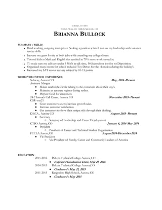 AURORA, CO 80013
PHONE: 720.486.3491 BRIE2167@GMAIL.COM
BRIANNA BULLOCK
SUMMARY / SKILLS
■ Hard working, outgoing team player. Seeking a position where I can use my leadership and customer
service skills.
■ Increase my guest loyalty at both jobs while attending my college classes.
■ Tutored kids in Math and English that resulted in 79% more work turned in.
■ To make sure my calls are under 5 Min's in talk time, 50 Seconds or less for set Disposition.
■ Organized many events for school included Toy Drives for the Homeless during the holiday’s.
■ Increased my SAT scores in every subject by 10-15 points.
WORK/VOLUNTEER EXPERIENCE
Subway, Aurora CO May, 2014 -Present
Assistant Manger
● Makes sandwiches while talking to the costumers about their day's.
● Maintain an accurate register during rushes.
● Prepare food for customers
24-7 Intouch Call Center, Aurora CO November 2015- Present
CSR--rue21
● Greet customers and to increase growth sales.
● Increase customer satisfaction.
● Get customers to show their unique side through their clothing.
DECA , Aurora CO August 2015- Present
● Secretary
○ Secretary of Leadership and Career Development
CTSO Aurora, CO January 6, 2014-May 2014
● President
○ President of Career and Technical Student Organization
FCCLA Aurora,CO August2014-December 2014
● Vic-President
○ Vic-President of Family, Career and Community Leaders of America
EDUCATION
2015-2016 Pickens Technical College Aurora, CO
● Expected Graduation Date: May 21, 2016
2014-2015 Pickens Technical College Aurora,CO
● Graduated : May 21, 2015
2011-2015 Rangeview High School, Aurora, CO
● Graduated : May 2015
 