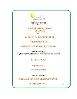 A PROJECT REPORT
                         ON

               CLIENT INTERACTION,
                    ANALYSIS
                       &

          DEALING IN STOCK MARKET

                FOR PRODUCT OF

    MOTILAL OSWAL SECURITIES LTD.

                    SUBMITTED TO:
Singhad institute of business administration and research


                  Kandhwa, PUNE

                    PROJECT GUIDE:

                  Deepali kulkarni

                    SUBMITTED BY:

  GIRIMALLIKA DEURI(PGDM, FINANCE)

                 YEAR: 2009-2011                            (A)
 