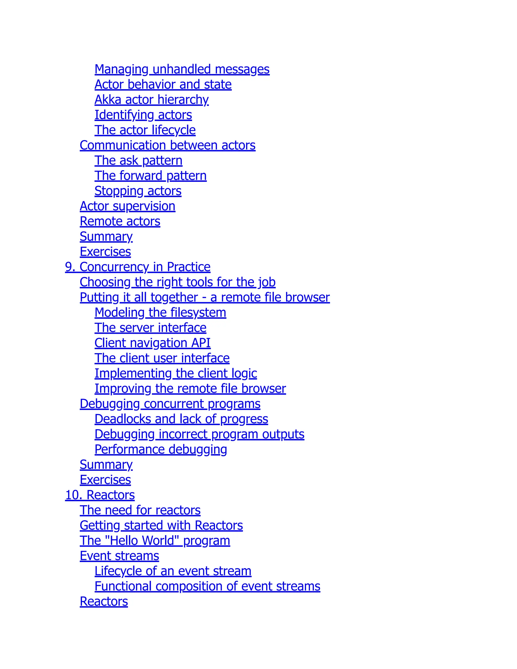 Managing unhandled messages Actor behavior and state Akka actor hierarchy Identifying actors The actor lifecycle Communication between actors The ask pattern The forward pattern Stopping actors Actor supervision Remote actors Summary Exercises 9. Concurrency in Practice Choosing the right tools for the job Putting it all together - a remote file browser Modeling the filesystem The server interface Client navigation API The client user interface Implementing the client logic Improving the remote file browser Debugging concurrent programs Deadlocks and lack of progress Debugging incorrect program outputs Performance debugging Summary Exercises 10. Reactors The need for reactors Getting started with Reactors The "Hello World" program Event streams Lifecycle of an event stream Functional composition of event streams Reactors 