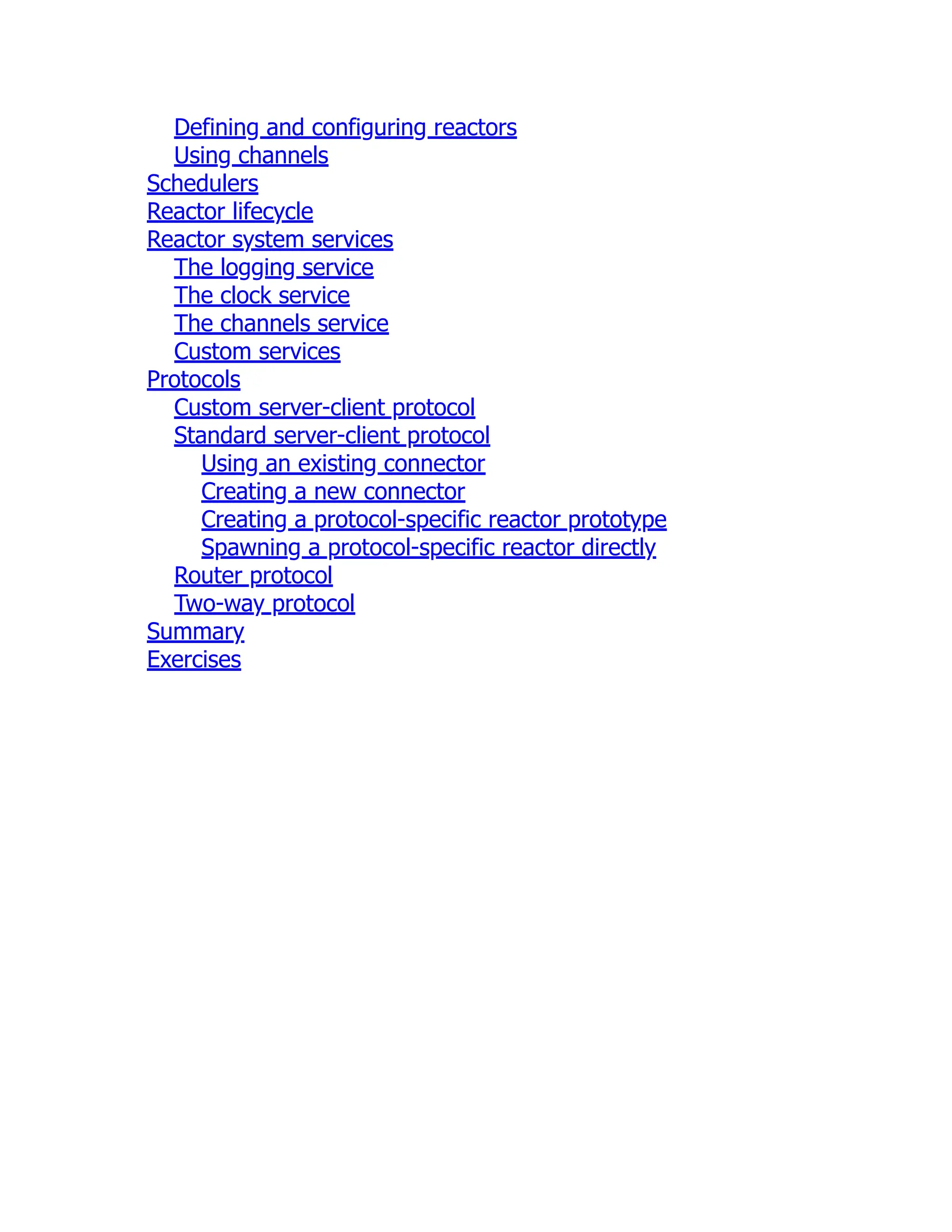 Defining and configuring reactors Using channels Schedulers Reactor lifecycle Reactor system services The logging service The clock service The channels service Custom services Protocols Custom server-client protocol Standard server-client protocol Using an existing connector Creating a new connector Creating a protocol-specific reactor prototype Spawning a protocol-specific reactor directly Router protocol Two-way protocol Summary Exercises 