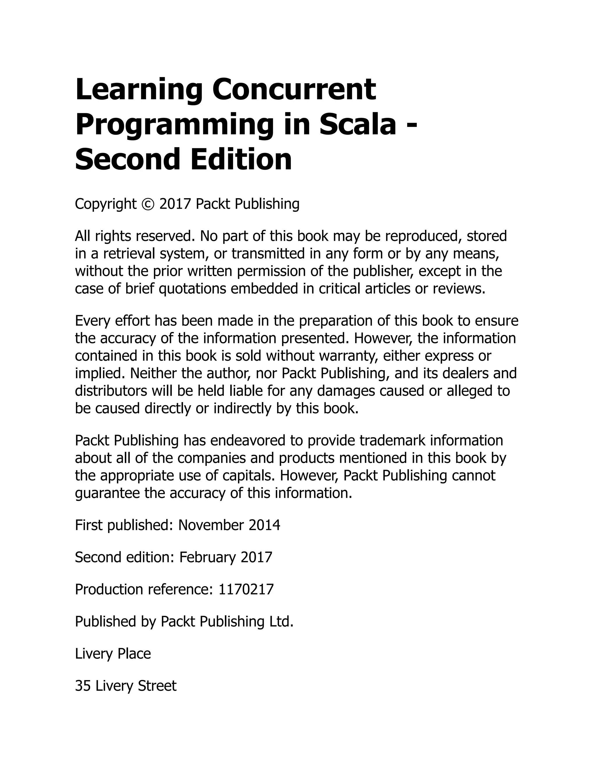 Learning Concurrent Programming in Scala - Second Edition Copyright © 2017 Packt Publishing All rights reserved. No part of this book may be reproduced, stored in a retrieval system, or transmitted in any form or by any means, without the prior written permission of the publisher, except in the case of brief quotations embedded in critical articles or reviews. Every effort has been made in the preparation of this book to ensure the accuracy of the information presented. However, the information contained in this book is sold without warranty, either express or implied. Neither the author, nor Packt Publishing, and its dealers and distributors will be held liable for any damages caused or alleged to be caused directly or indirectly by this book. Packt Publishing has endeavored to provide trademark information about all of the companies and products mentioned in this book by the appropriate use of capitals. However, Packt Publishing cannot guarantee the accuracy of this information. First published: November 2014 Second edition: February 2017 Production reference: 1170217 Published by Packt Publishing Ltd. Livery Place 35 Livery Street 