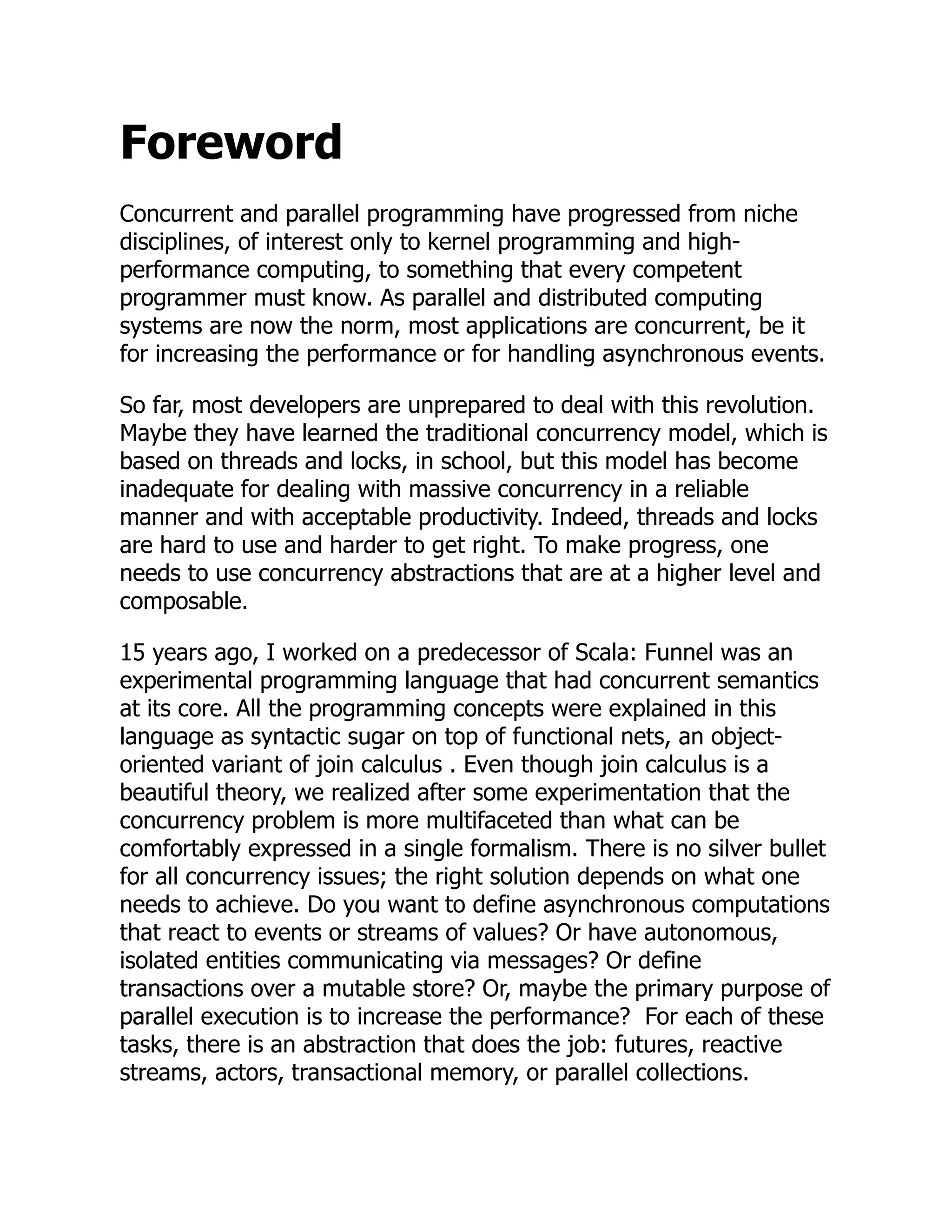 Foreword Concurrent and parallel programming have progressed from niche disciplines, of interest only to kernel programming and high- performance computing, to something that every competent programmer must know. As parallel and distributed computing systems are now the norm, most applications are concurrent, be it for increasing the performance or for handling asynchronous events. So far, most developers are unprepared to deal with this revolution. Maybe they have learned the traditional concurrency model, which is based on threads and locks, in school, but this model has become inadequate for dealing with massive concurrency in a reliable manner and with acceptable productivity. Indeed, threads and locks are hard to use and harder to get right. To make progress, one needs to use concurrency abstractions that are at a higher level and composable. 15 years ago, I worked on a predecessor of Scala: Funnel was an experimental programming language that had concurrent semantics at its core. All the programming concepts were explained in this language as syntactic sugar on top of functional nets, an object- oriented variant of join calculus . Even though join calculus is a beautiful theory, we realized after some experimentation that the concurrency problem is more multifaceted than what can be comfortably expressed in a single formalism. There is no silver bullet for all concurrency issues; the right solution depends on what one needs to achieve. Do you want to define asynchronous computations that react to events or streams of values? Or have autonomous, isolated entities communicating via messages? Or define transactions over a mutable store? Or, maybe the primary purpose of parallel execution is to increase the performance? For each of these tasks, there is an abstraction that does the job: futures, reactive streams, actors, transactional memory, or parallel collections. 