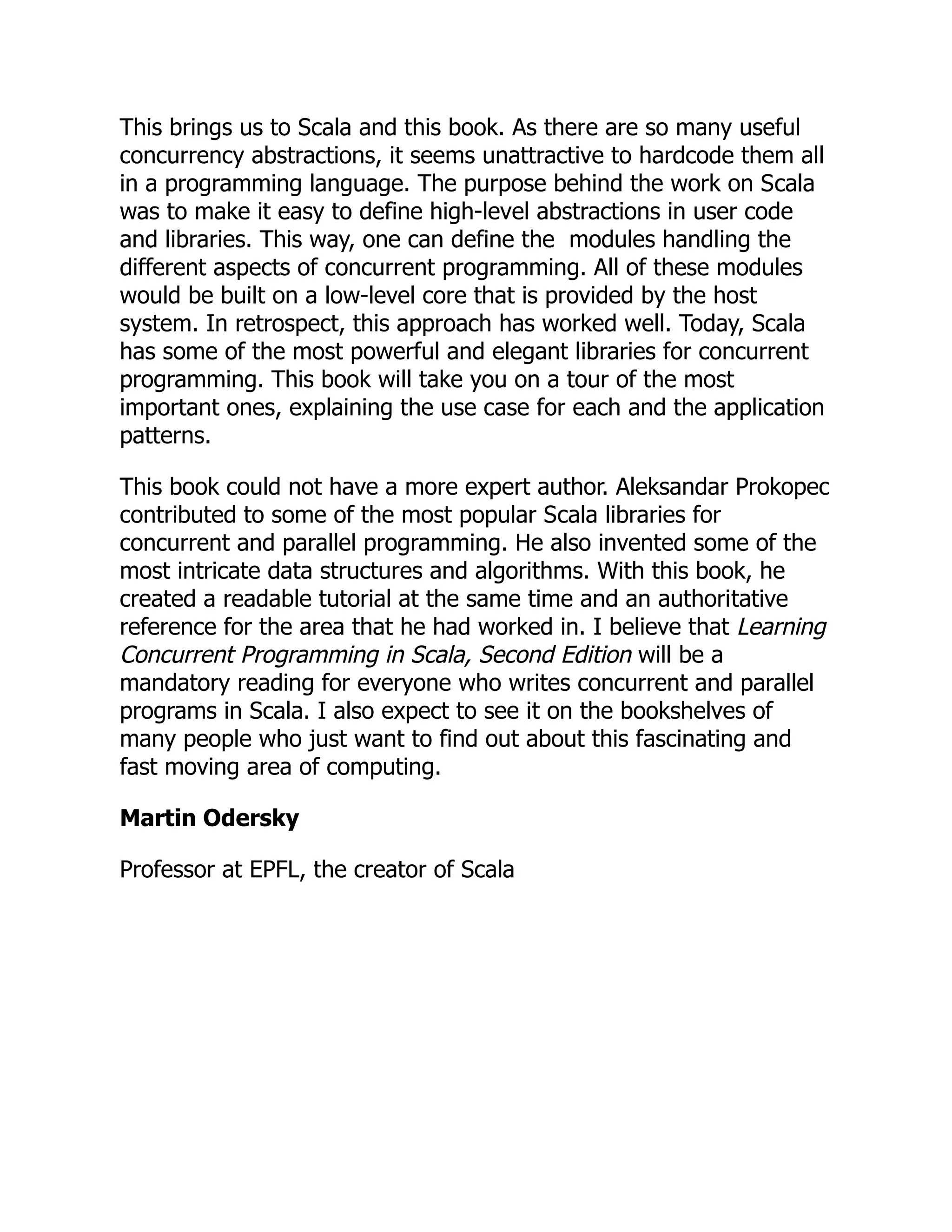 This brings us to Scala and this book. As there are so many useful concurrency abstractions, it seems unattractive to hardcode them all in a programming language. The purpose behind the work on Scala was to make it easy to define high-level abstractions in user code and libraries. This way, one can define the modules handling the different aspects of concurrent programming. All of these modules would be built on a low-level core that is provided by the host system. In retrospect, this approach has worked well. Today, Scala has some of the most powerful and elegant libraries for concurrent programming. This book will take you on a tour of the most important ones, explaining the use case for each and the application patterns. This book could not have a more expert author. Aleksandar Prokopec contributed to some of the most popular Scala libraries for concurrent and parallel programming. He also invented some of the most intricate data structures and algorithms. With this book, he created a readable tutorial at the same time and an authoritative reference for the area that he had worked in. I believe that Learning Concurrent Programming in Scala, Second Edition will be a mandatory reading for everyone who writes concurrent and parallel programs in Scala. I also expect to see it on the bookshelves of many people who just want to find out about this fascinating and fast moving area of computing. Martin Odersky Professor at EPFL, the creator of Scala 