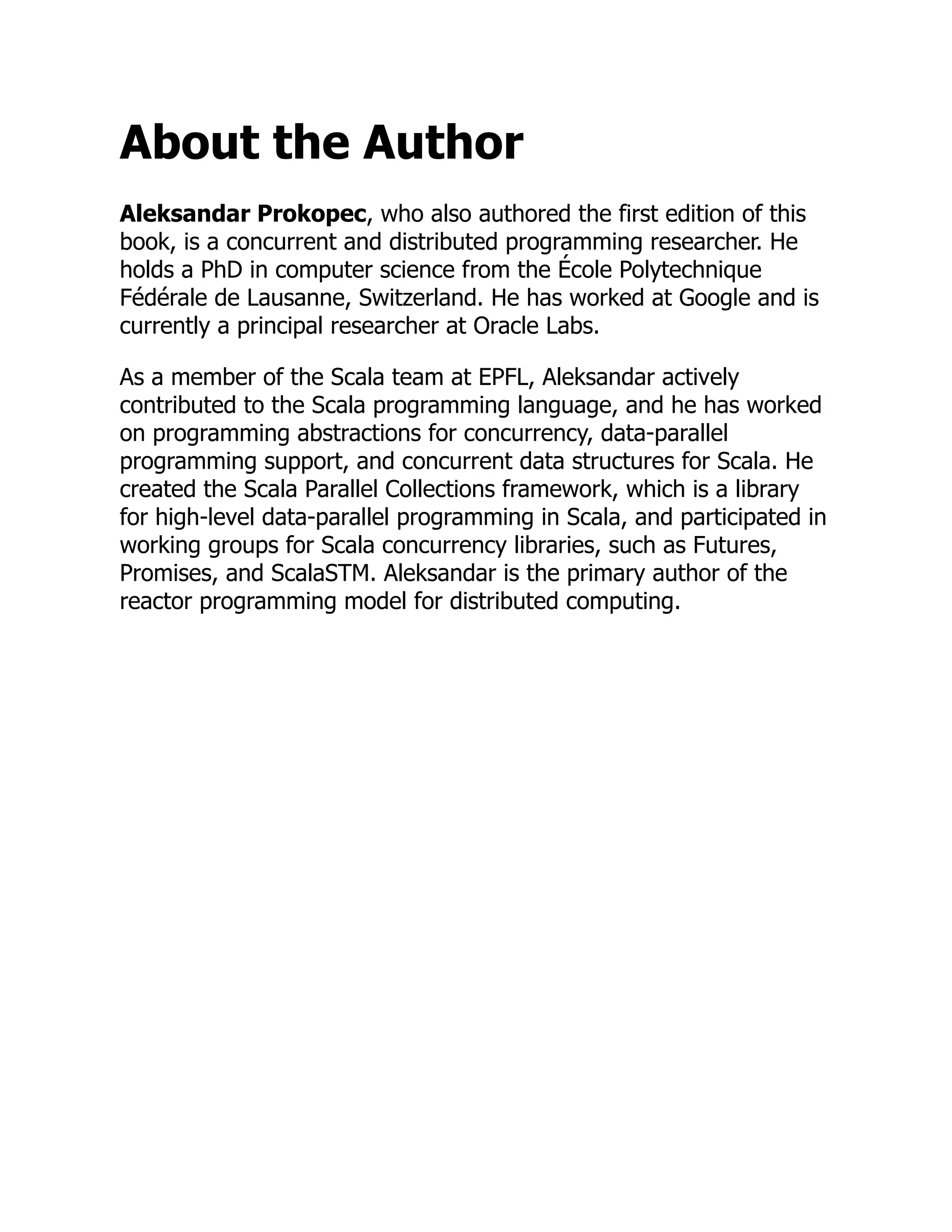 About the Author Aleksandar Prokopec, who also authored the first edition of this book, is a concurrent and distributed programming researcher. He holds a PhD in computer science from the École Polytechnique Fédérale de Lausanne, Switzerland. He has worked at Google and is currently a principal researcher at Oracle Labs. As a member of the Scala team at EPFL, Aleksandar actively contributed to the Scala programming language, and he has worked on programming abstractions for concurrency, data-parallel programming support, and concurrent data structures for Scala. He created the Scala Parallel Collections framework, which is a library for high-level data-parallel programming in Scala, and participated in working groups for Scala concurrency libraries, such as Futures, Promises, and ScalaSTM. Aleksandar is the primary author of the reactor programming model for distributed computing. 