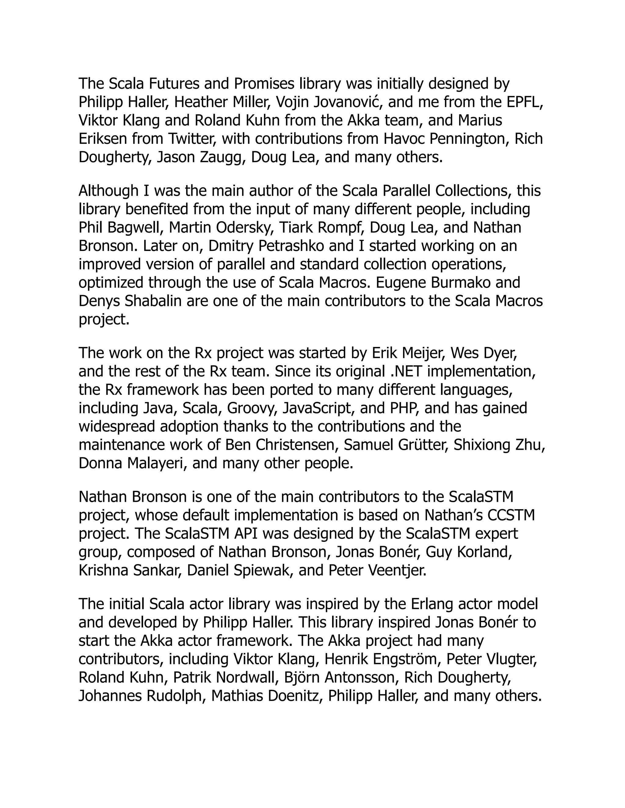 The Scala Futures and Promises library was initially designed by Philipp Haller, Heather Miller, Vojin Jovanović, and me from the EPFL, Viktor Klang and Roland Kuhn from the Akka team, and Marius Eriksen from Twitter, with contributions from Havoc Pennington, Rich Dougherty, Jason Zaugg, Doug Lea, and many others. Although I was the main author of the Scala Parallel Collections, this library benefited from the input of many different people, including Phil Bagwell, Martin Odersky, Tiark Rompf, Doug Lea, and Nathan Bronson. Later on, Dmitry Petrashko and I started working on an improved version of parallel and standard collection operations, optimized through the use of Scala Macros. Eugene Burmako and Denys Shabalin are one of the main contributors to the Scala Macros project. The work on the Rx project was started by Erik Meijer, Wes Dyer, and the rest of the Rx team. Since its original .NET implementation, the Rx framework has been ported to many different languages, including Java, Scala, Groovy, JavaScript, and PHP, and has gained widespread adoption thanks to the contributions and the maintenance work of Ben Christensen, Samuel Grütter, Shixiong Zhu, Donna Malayeri, and many other people. Nathan Bronson is one of the main contributors to the ScalaSTM project, whose default implementation is based on Nathan’s CCSTM project. The ScalaSTM API was designed by the ScalaSTM expert group, composed of Nathan Bronson, Jonas Bonér, Guy Korland, Krishna Sankar, Daniel Spiewak, and Peter Veentjer. The initial Scala actor library was inspired by the Erlang actor model and developed by Philipp Haller. This library inspired Jonas Bonér to start the Akka actor framework. The Akka project had many contributors, including Viktor Klang, Henrik Engström, Peter Vlugter, Roland Kuhn, Patrik Nordwall, Björn Antonsson, Rich Dougherty, Johannes Rudolph, Mathias Doenitz, Philipp Haller, and many others. 