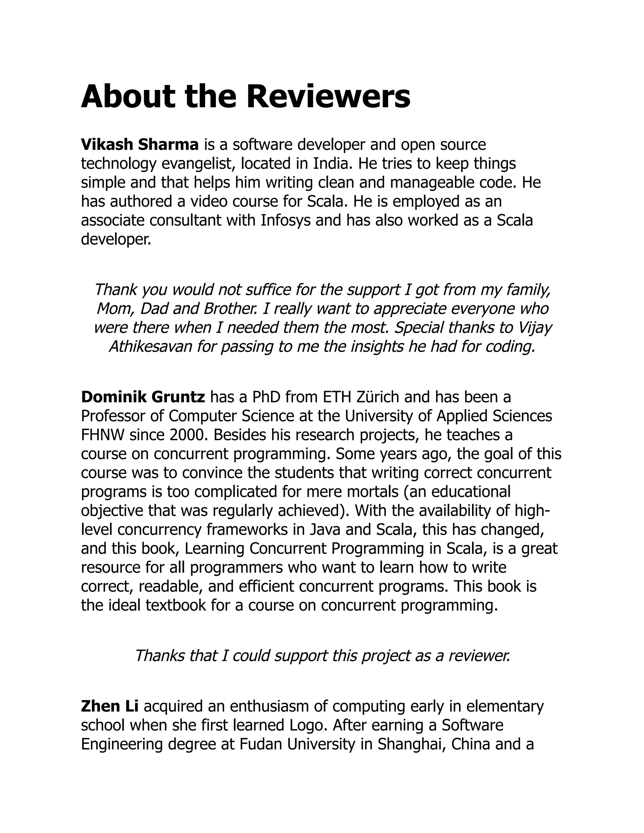 About the Reviewers Vikash Sharma is a software developer and open source technology evangelist, located in India. He tries to keep things simple and that helps him writing clean and manageable code. He has authored a video course for Scala. He is employed as an associate consultant with Infosys and has also worked as a Scala developer. Thank you would not suffice for the support I got from my family, Mom, Dad and Brother. I really want to appreciate everyone who were there when I needed them the most. Special thanks to Vijay Athikesavan for passing to me the insights he had for coding. Dominik Gruntz has a PhD from ETH Zürich and has been a Professor of Computer Science at the University of Applied Sciences FHNW since 2000. Besides his research projects, he teaches a course on concurrent programming. Some years ago, the goal of this course was to convince the students that writing correct concurrent programs is too complicated for mere mortals (an educational objective that was regularly achieved). With the availability of high- level concurrency frameworks in Java and Scala, this has changed, and this book, Learning Concurrent Programming in Scala, is a great resource for all programmers who want to learn how to write correct, readable, and efficient concurrent programs. This book is the ideal textbook for a course on concurrent programming. Thanks that I could support this project as a reviewer. Zhen Li acquired an enthusiasm of computing early in elementary school when she first learned Logo. After earning a Software Engineering degree at Fudan University in Shanghai, China and a 