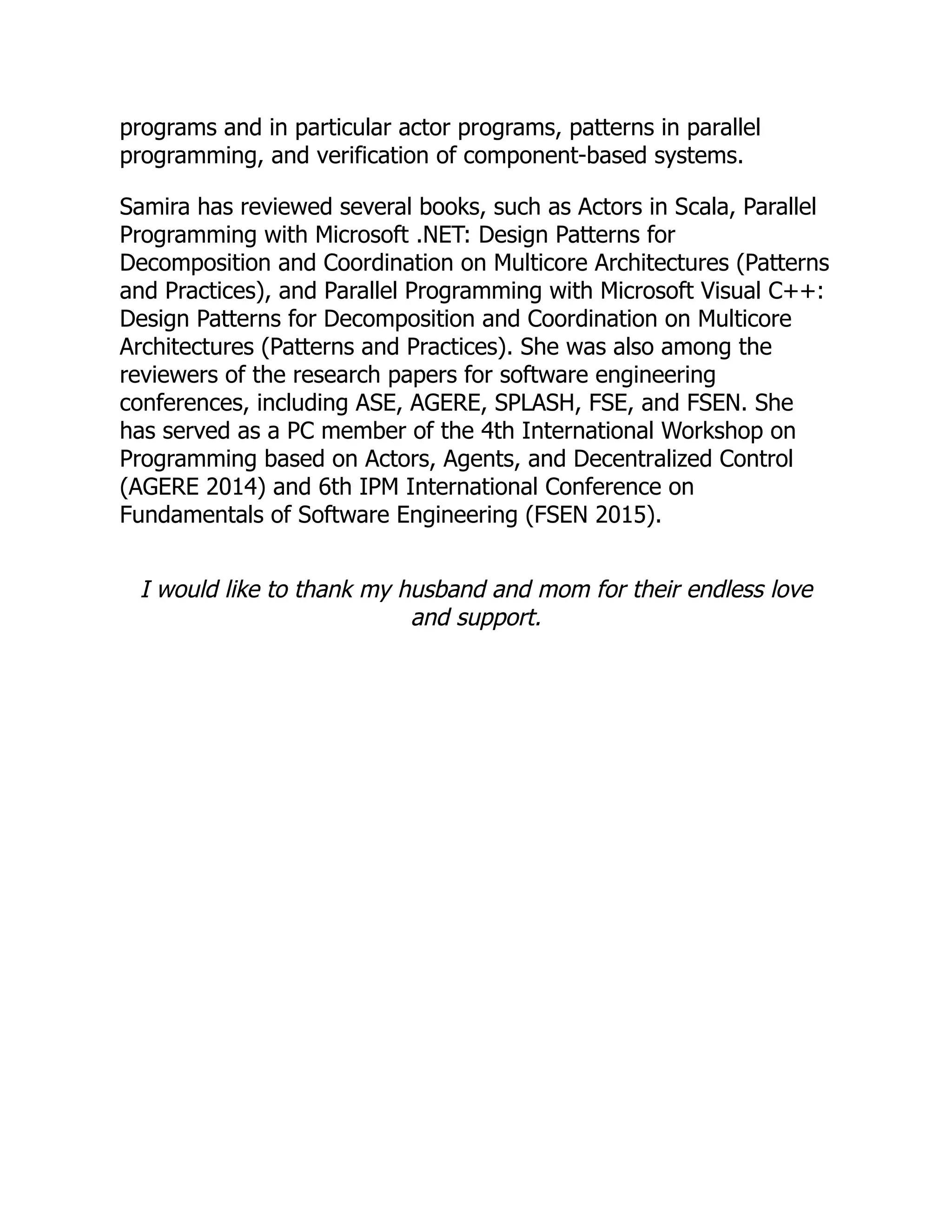 programs and in particular actor programs, patterns in parallel programming, and verification of component-based systems. Samira has reviewed several books, such as Actors in Scala, Parallel Programming with Microsoft .NET: Design Patterns for Decomposition and Coordination on Multicore Architectures (Patterns and Practices), and Parallel Programming with Microsoft Visual C++: Design Patterns for Decomposition and Coordination on Multicore Architectures (Patterns and Practices). She was also among the reviewers of the research papers for software engineering conferences, including ASE, AGERE, SPLASH, FSE, and FSEN. She has served as a PC member of the 4th International Workshop on Programming based on Actors, Agents, and Decentralized Control (AGERE 2014) and 6th IPM International Conference on Fundamentals of Software Engineering (FSEN 2015). I would like to thank my husband and mom for their endless love and support. 