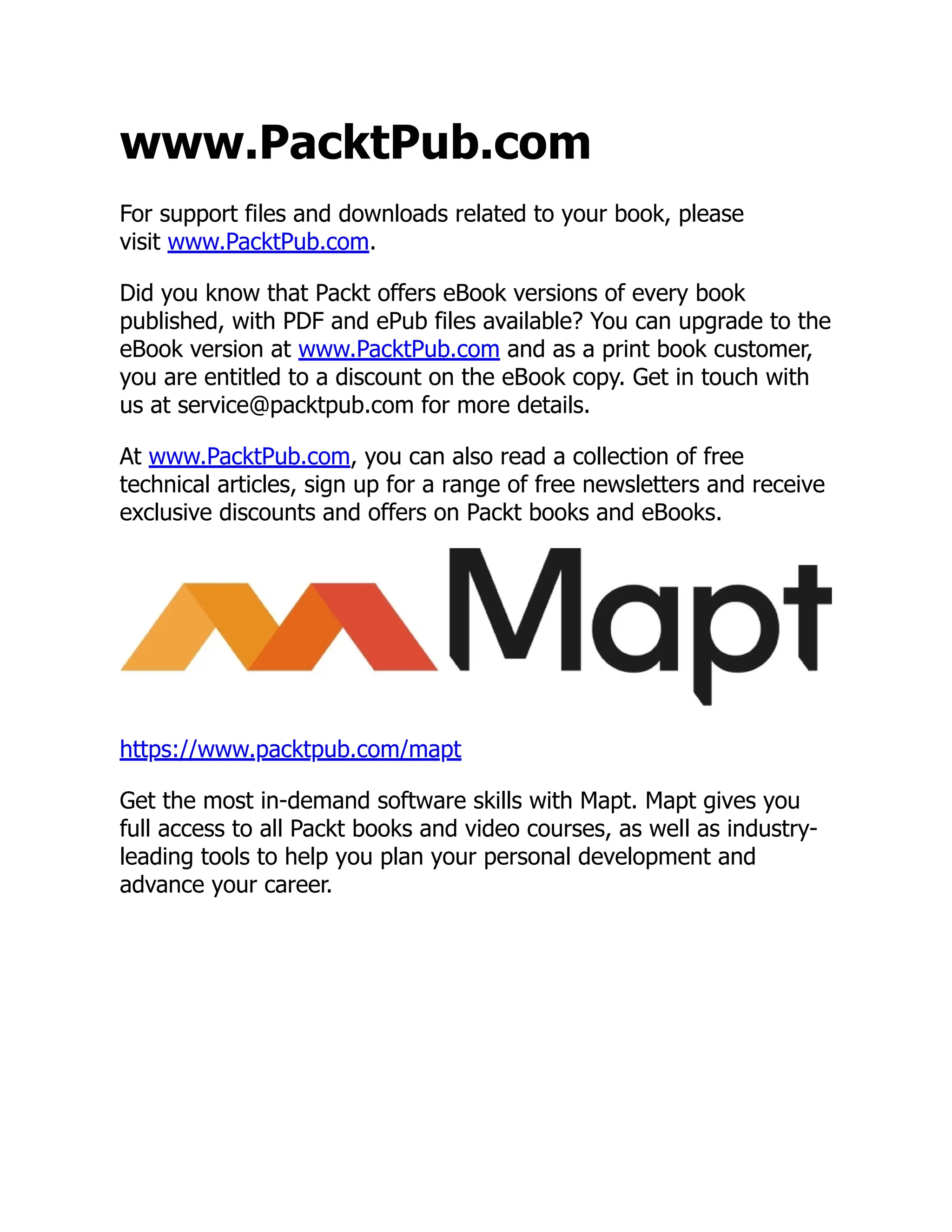 www.PacktPub.com For support files and downloads related to your book, please visit www.PacktPub.com. Did you know that Packt offers eBook versions of every book published, with PDF and ePub files available? You can upgrade to the eBook version at www.PacktPub.com and as a print book customer, you are entitled to a discount on the eBook copy. Get in touch with us at service@packtpub.com for more details. At www.PacktPub.com, you can also read a collection of free technical articles, sign up for a range of free newsletters and receive exclusive discounts and offers on Packt books and eBooks. https://www.packtpub.com/mapt Get the most in-demand software skills with Mapt. Mapt gives you full access to all Packt books and video courses, as well as industry- leading tools to help you plan your personal development and advance your career. 
