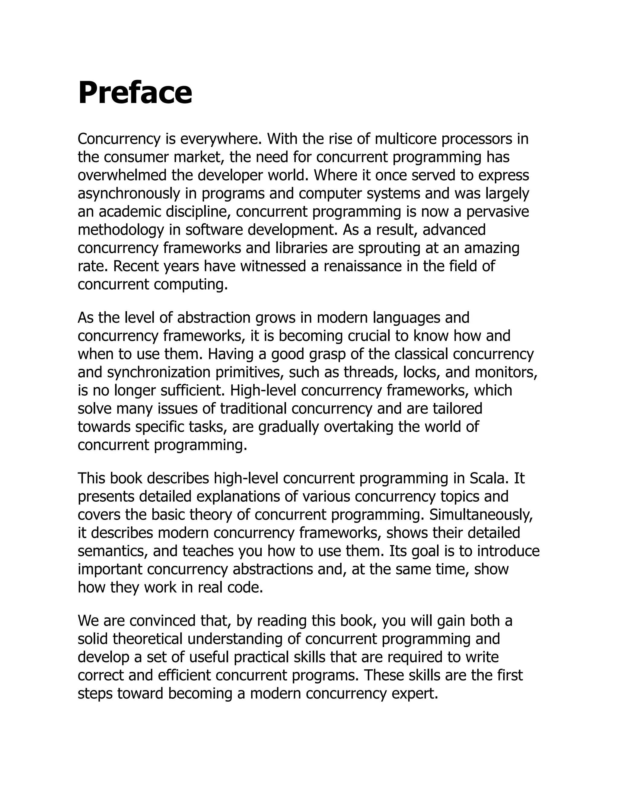 Preface Concurrency is everywhere. With the rise of multicore processors in the consumer market, the need for concurrent programming has overwhelmed the developer world. Where it once served to express asynchronously in programs and computer systems and was largely an academic discipline, concurrent programming is now a pervasive methodology in software development. As a result, advanced concurrency frameworks and libraries are sprouting at an amazing rate. Recent years have witnessed a renaissance in the field of concurrent computing. As the level of abstraction grows in modern languages and concurrency frameworks, it is becoming crucial to know how and when to use them. Having a good grasp of the classical concurrency and synchronization primitives, such as threads, locks, and monitors, is no longer sufficient. High-level concurrency frameworks, which solve many issues of traditional concurrency and are tailored towards specific tasks, are gradually overtaking the world of concurrent programming. This book describes high-level concurrent programming in Scala. It presents detailed explanations of various concurrency topics and covers the basic theory of concurrent programming. Simultaneously, it describes modern concurrency frameworks, shows their detailed semantics, and teaches you how to use them. Its goal is to introduce important concurrency abstractions and, at the same time, show how they work in real code. We are convinced that, by reading this book, you will gain both a solid theoretical understanding of concurrent programming and develop a set of useful practical skills that are required to write correct and efficient concurrent programs. These skills are the first steps toward becoming a modern concurrency expert. 