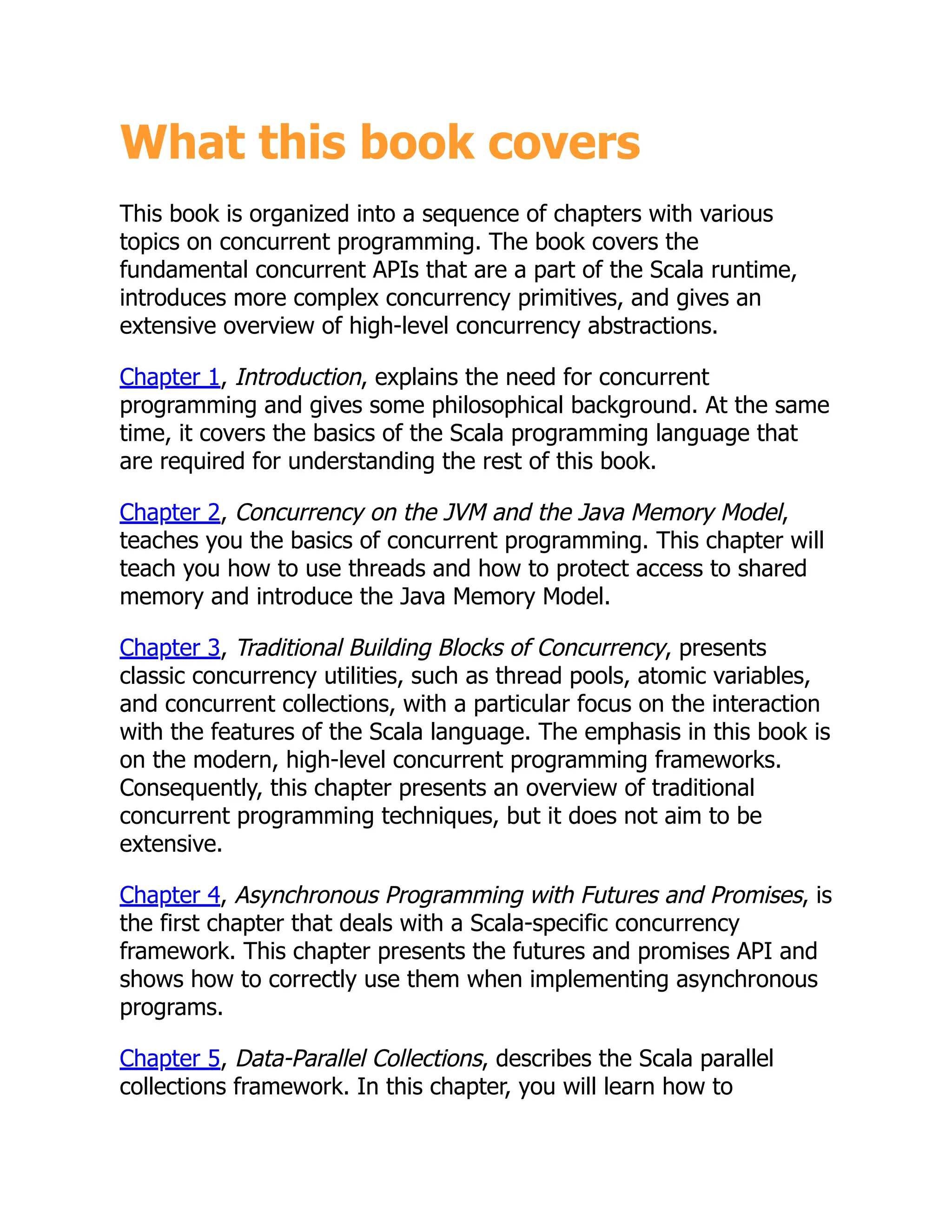 What this book covers This book is organized into a sequence of chapters with various topics on concurrent programming. The book covers the fundamental concurrent APIs that are a part of the Scala runtime, introduces more complex concurrency primitives, and gives an extensive overview of high-level concurrency abstractions. Chapter 1, Introduction, explains the need for concurrent programming and gives some philosophical background. At the same time, it covers the basics of the Scala programming language that are required for understanding the rest of this book. Chapter 2, Concurrency on the JVM and the Java Memory Model, teaches you the basics of concurrent programming. This chapter will teach you how to use threads and how to protect access to shared memory and introduce the Java Memory Model. Chapter 3, Traditional Building Blocks of Concurrency, presents classic concurrency utilities, such as thread pools, atomic variables, and concurrent collections, with a particular focus on the interaction with the features of the Scala language. The emphasis in this book is on the modern, high-level concurrent programming frameworks. Consequently, this chapter presents an overview of traditional concurrent programming techniques, but it does not aim to be extensive. Chapter 4, Asynchronous Programming with Futures and Promises, is the first chapter that deals with a Scala-specific concurrency framework. This chapter presents the futures and promises API and shows how to correctly use them when implementing asynchronous programs. Chapter 5, Data-Parallel Collections, describes the Scala parallel collections framework. In this chapter, you will learn how to 
