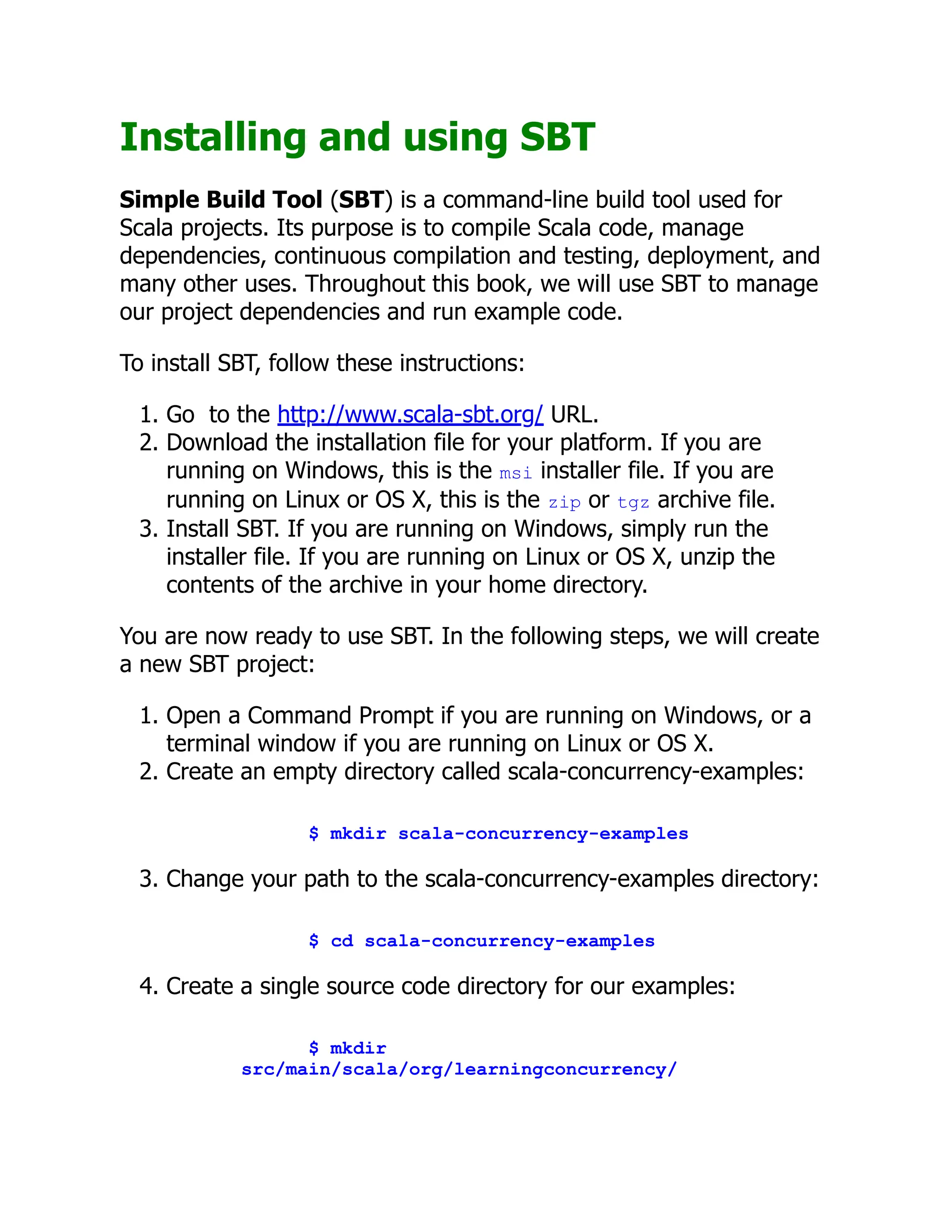 Installing and using SBT Simple Build Tool (SBT) is a command-line build tool used for Scala projects. Its purpose is to compile Scala code, manage dependencies, continuous compilation and testing, deployment, and many other uses. Throughout this book, we will use SBT to manage our project dependencies and run example code. To install SBT, follow these instructions: 1. Go to the http://www.scala-sbt.org/ URL. 2. Download the installation file for your platform. If you are running on Windows, this is the msi installer file. If you are running on Linux or OS X, this is the zip or tgz archive file. 3. Install SBT. If you are running on Windows, simply run the installer file. If you are running on Linux or OS X, unzip the contents of the archive in your home directory. You are now ready to use SBT. In the following steps, we will create a new SBT project: 1. Open a Command Prompt if you are running on Windows, or a terminal window if you are running on Linux or OS X. 2. Create an empty directory called scala-concurrency-examples: $ mkdir scala-concurrency-examples 3. Change your path to the scala-concurrency-examples directory: $ cd scala-concurrency-examples 4. Create a single source code directory for our examples: $ mkdir src/main/scala/org/learningconcurrency/ 