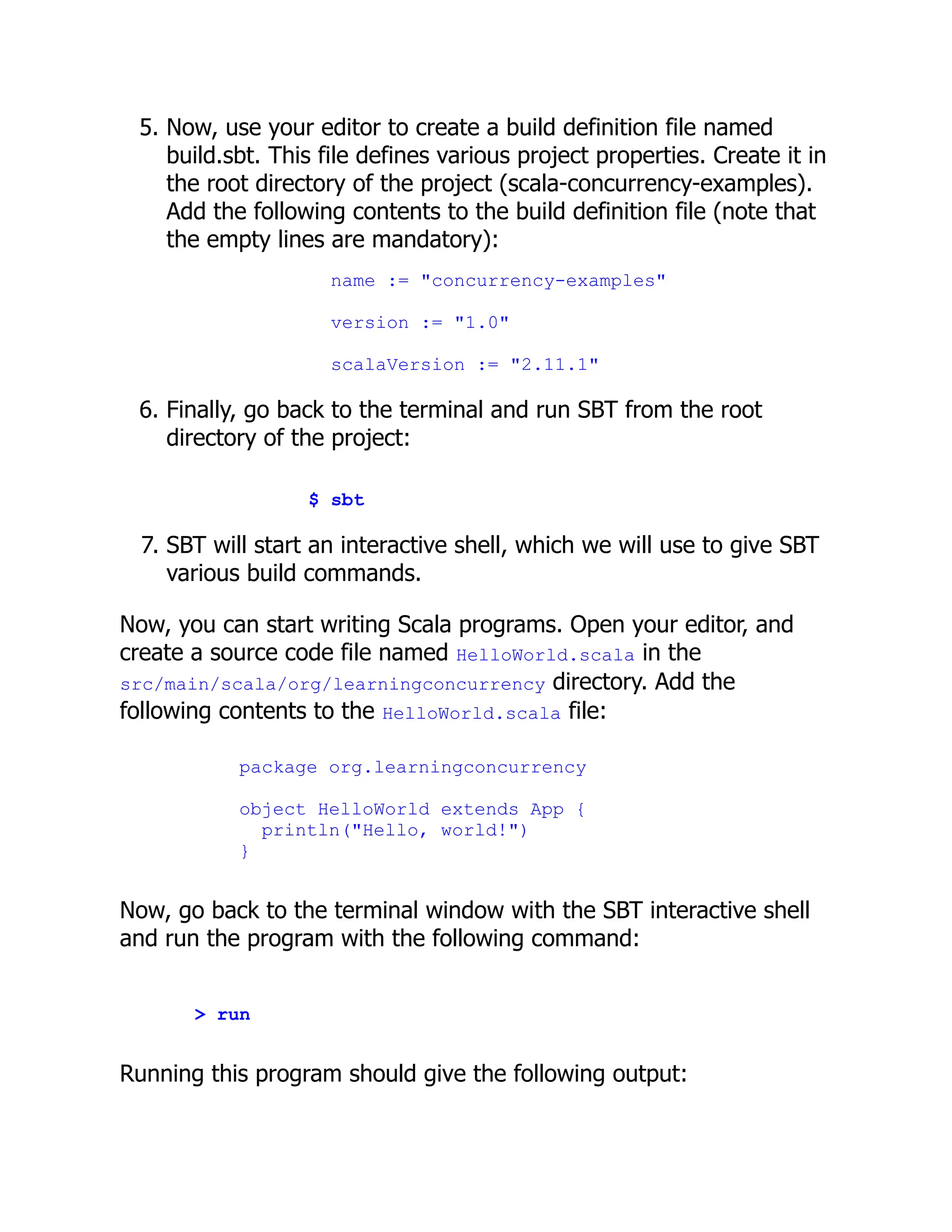 5. Now, use your editor to create a build definition file named build.sbt. This file defines various project properties. Create it in the root directory of the project (scala-concurrency-examples). Add the following contents to the build definition file (note that the empty lines are mandatory): name := "concurrency-examples" version := "1.0" scalaVersion := "2.11.1" 6. Finally, go back to the terminal and run SBT from the root directory of the project: $ sbt 7. SBT will start an interactive shell, which we will use to give SBT various build commands. Now, you can start writing Scala programs. Open your editor, and create a source code file named HelloWorld.scala in the src/main/scala/org/learningconcurrency directory. Add the following contents to the HelloWorld.scala file: package org.learningconcurrency object HelloWorld extends App { println("Hello, world!") } Now, go back to the terminal window with the SBT interactive shell and run the program with the following command: > run Running this program should give the following output: 