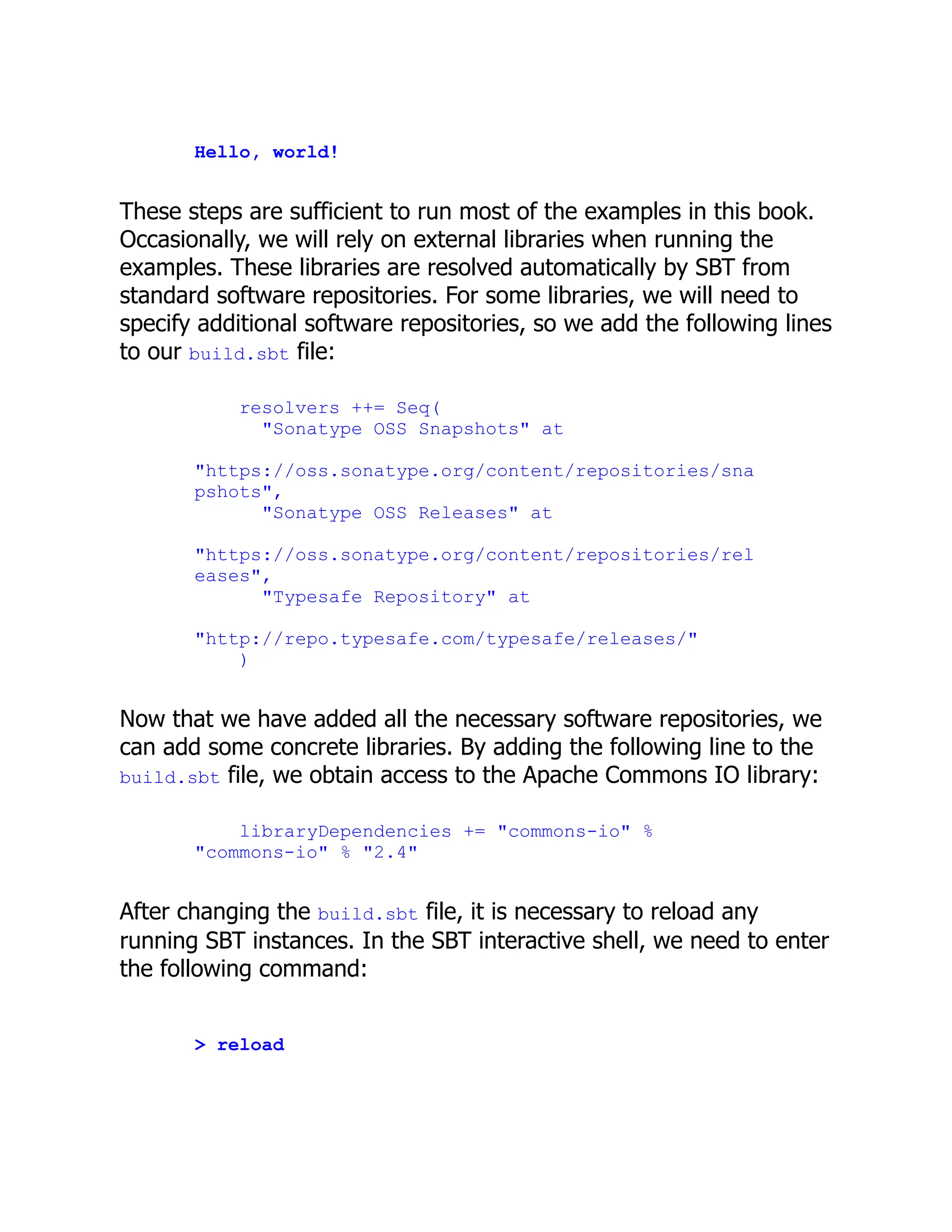 Hello, world! These steps are sufficient to run most of the examples in this book. Occasionally, we will rely on external libraries when running the examples. These libraries are resolved automatically by SBT from standard software repositories. For some libraries, we will need to specify additional software repositories, so we add the following lines to our build.sbt file: resolvers ++= Seq( "Sonatype OSS Snapshots" at "https://oss.sonatype.org/content/repositories/sna pshots", "Sonatype OSS Releases" at "https://oss.sonatype.org/content/repositories/rel eases", "Typesafe Repository" at "http://repo.typesafe.com/typesafe/releases/" ) Now that we have added all the necessary software repositories, we can add some concrete libraries. By adding the following line to the build.sbt file, we obtain access to the Apache Commons IO library: libraryDependencies += "commons-io" % "commons-io" % "2.4" After changing the build.sbt file, it is necessary to reload any running SBT instances. In the SBT interactive shell, we need to enter the following command: > reload 