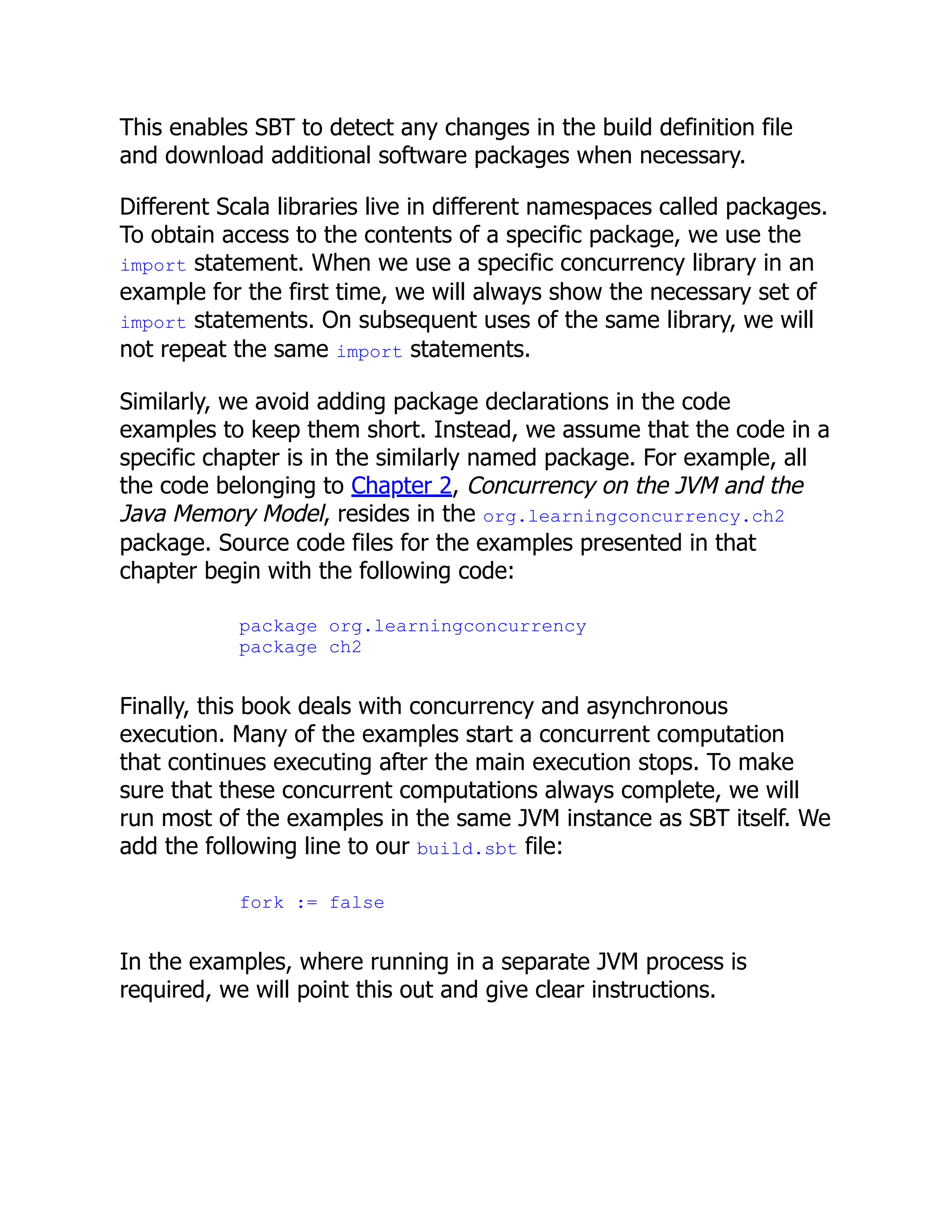 This enables SBT to detect any changes in the build definition file and download additional software packages when necessary. Different Scala libraries live in different namespaces called packages. To obtain access to the contents of a specific package, we use the import statement. When we use a specific concurrency library in an example for the first time, we will always show the necessary set of import statements. On subsequent uses of the same library, we will not repeat the same import statements. Similarly, we avoid adding package declarations in the code examples to keep them short. Instead, we assume that the code in a specific chapter is in the similarly named package. For example, all the code belonging to Chapter 2, Concurrency on the JVM and the Java Memory Model, resides in the org.learningconcurrency.ch2 package. Source code files for the examples presented in that chapter begin with the following code: package org.learningconcurrency package ch2 Finally, this book deals with concurrency and asynchronous execution. Many of the examples start a concurrent computation that continues executing after the main execution stops. To make sure that these concurrent computations always complete, we will run most of the examples in the same JVM instance as SBT itself. We add the following line to our build.sbt file: fork := false In the examples, where running in a separate JVM process is required, we will point this out and give clear instructions. 