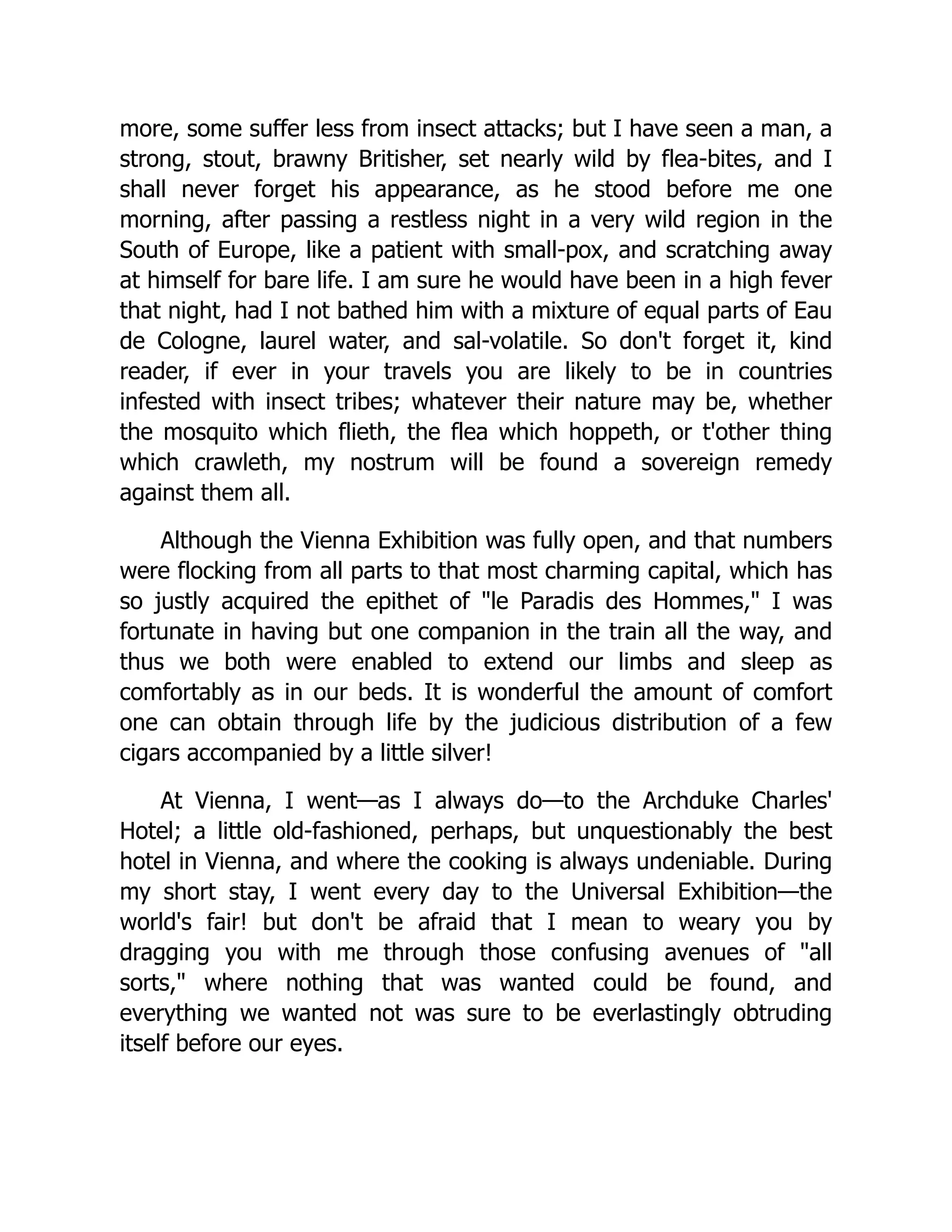 more, some suffer less from insect attacks; but I have seen a man, a strong, stout, brawny Britisher, set nearly wild by flea-bites, and I shall never forget his appearance, as he stood before me one morning, after passing a restless night in a very wild region in the South of Europe, like a patient with small-pox, and scratching away at himself for bare life. I am sure he would have been in a high fever that night, had I not bathed him with a mixture of equal parts of Eau de Cologne, laurel water, and sal-volatile. So don't forget it, kind reader, if ever in your travels you are likely to be in countries infested with insect tribes; whatever their nature may be, whether the mosquito which flieth, the flea which hoppeth, or t'other thing which crawleth, my nostrum will be found a sovereign remedy against them all. Although the Vienna Exhibition was fully open, and that numbers were flocking from all parts to that most charming capital, which has so justly acquired the epithet of "le Paradis des Hommes," I was fortunate in having but one companion in the train all the way, and thus we both were enabled to extend our limbs and sleep as comfortably as in our beds. It is wonderful the amount of comfort one can obtain through life by the judicious distribution of a few cigars accompanied by a little silver! At Vienna, I went—as I always do—to the Archduke Charles' Hotel; a little old-fashioned, perhaps, but unquestionably the best hotel in Vienna, and where the cooking is always undeniable. During my short stay, I went every day to the Universal Exhibition—the world's fair! but don't be afraid that I mean to weary you by dragging you with me through those confusing avenues of "all sorts," where nothing that was wanted could be found, and everything we wanted not was sure to be everlastingly obtruding itself before our eyes. 