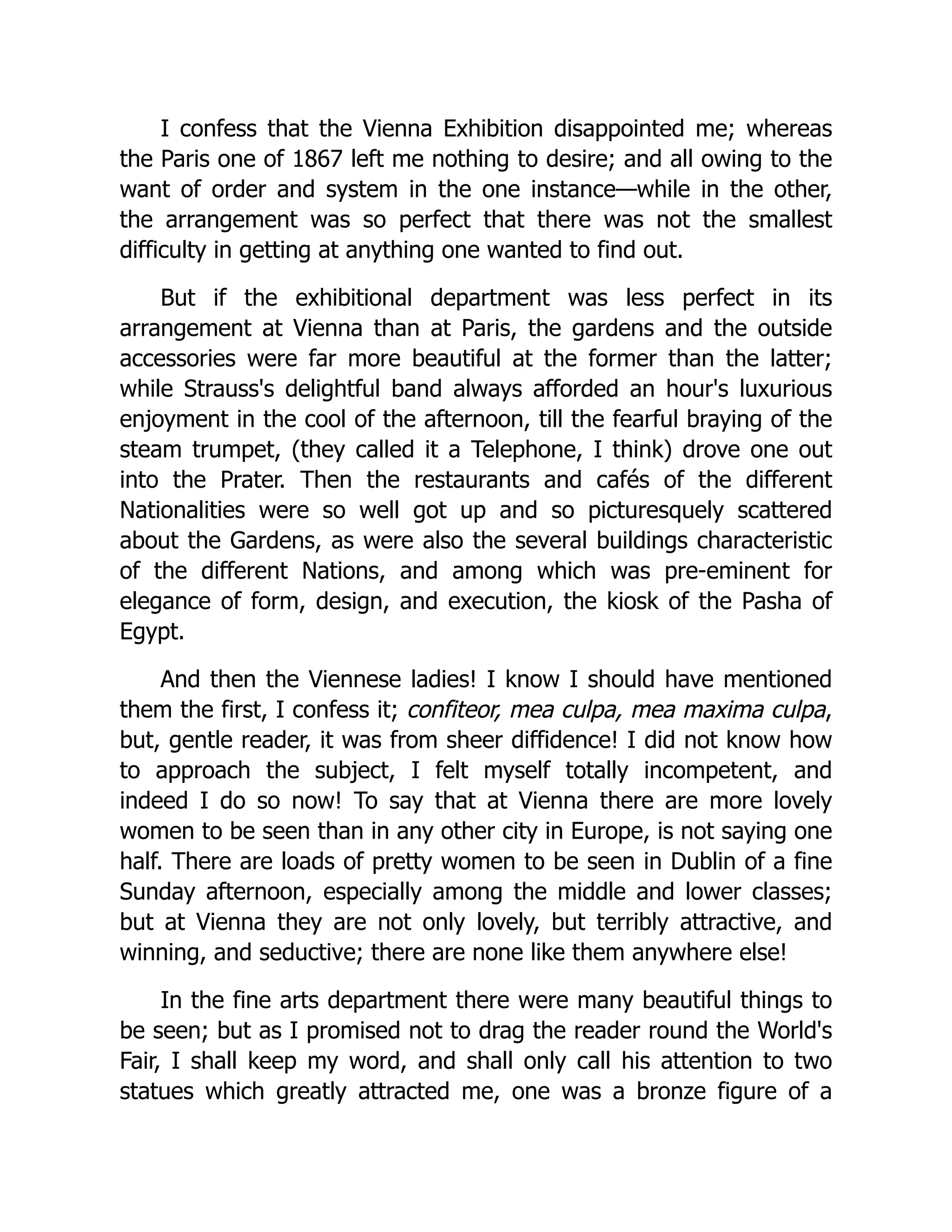 I confess that the Vienna Exhibition disappointed me; whereas the Paris one of 1867 left me nothing to desire; and all owing to the want of order and system in the one instance—while in the other, the arrangement was so perfect that there was not the smallest difficulty in getting at anything one wanted to find out. But if the exhibitional department was less perfect in its arrangement at Vienna than at Paris, the gardens and the outside accessories were far more beautiful at the former than the latter; while Strauss's delightful band always afforded an hour's luxurious enjoyment in the cool of the afternoon, till the fearful braying of the steam trumpet, (they called it a Telephone, I think) drove one out into the Prater. Then the restaurants and cafés of the different Nationalities were so well got up and so picturesquely scattered about the Gardens, as were also the several buildings characteristic of the different Nations, and among which was pre-eminent for elegance of form, design, and execution, the kiosk of the Pasha of Egypt. And then the Viennese ladies! I know I should have mentioned them the first, I confess it; confiteor, mea culpa, mea maxima culpa, but, gentle reader, it was from sheer diffidence! I did not know how to approach the subject, I felt myself totally incompetent, and indeed I do so now! To say that at Vienna there are more lovely women to be seen than in any other city in Europe, is not saying one half. There are loads of pretty women to be seen in Dublin of a fine Sunday afternoon, especially among the middle and lower classes; but at Vienna they are not only lovely, but terribly attractive, and winning, and seductive; there are none like them anywhere else! In the fine arts department there were many beautiful things to be seen; but as I promised not to drag the reader round the World's Fair, I shall keep my word, and shall only call his attention to two statues which greatly attracted me, one was a bronze figure of a 