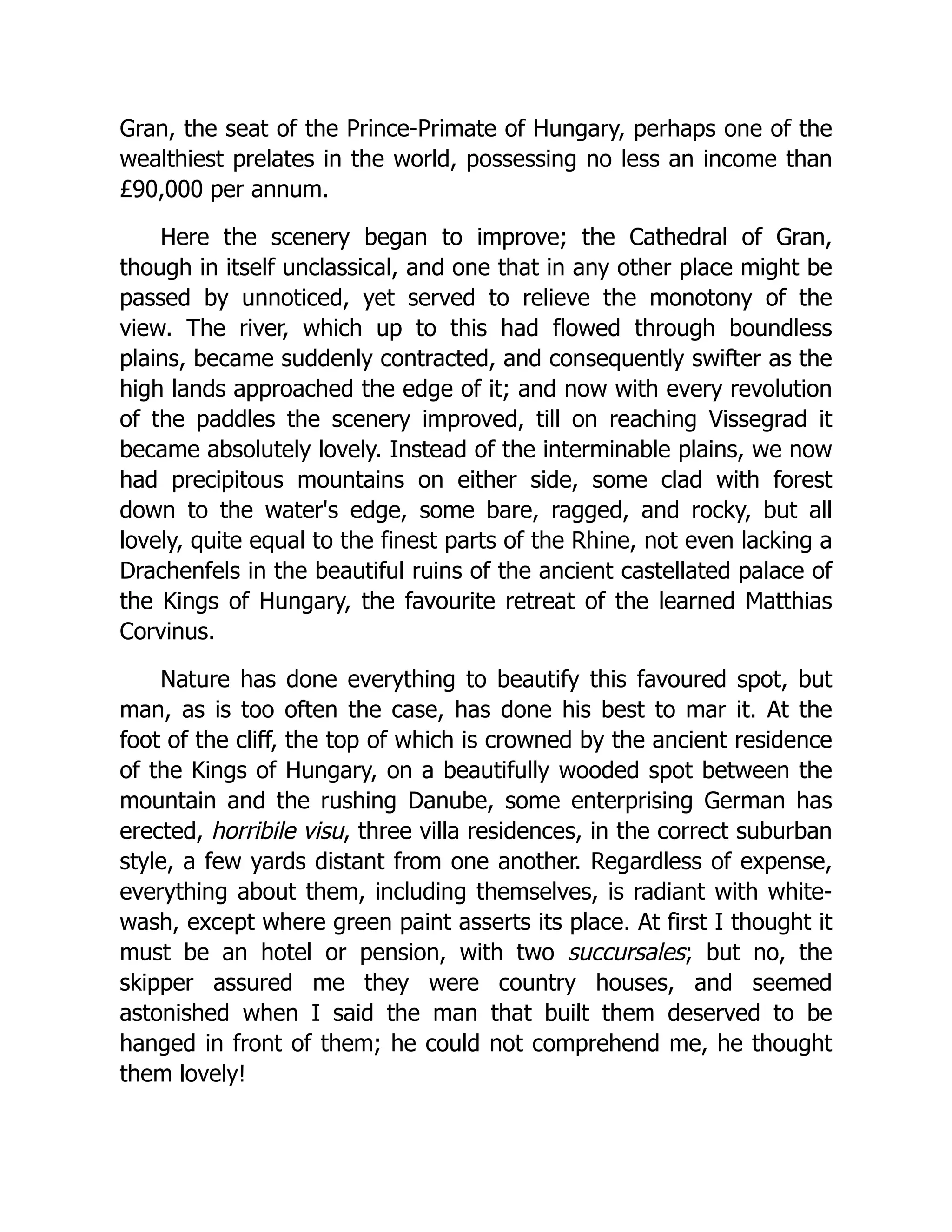 Gran, the seat of the Prince-Primate of Hungary, perhaps one of the wealthiest prelates in the world, possessing no less an income than £90,000 per annum. Here the scenery began to improve; the Cathedral of Gran, though in itself unclassical, and one that in any other place might be passed by unnoticed, yet served to relieve the monotony of the view. The river, which up to this had flowed through boundless plains, became suddenly contracted, and consequently swifter as the high lands approached the edge of it; and now with every revolution of the paddles the scenery improved, till on reaching Vissegrad it became absolutely lovely. Instead of the interminable plains, we now had precipitous mountains on either side, some clad with forest down to the water's edge, some bare, ragged, and rocky, but all lovely, quite equal to the finest parts of the Rhine, not even lacking a Drachenfels in the beautiful ruins of the ancient castellated palace of the Kings of Hungary, the favourite retreat of the learned Matthias Corvinus. Nature has done everything to beautify this favoured spot, but man, as is too often the case, has done his best to mar it. At the foot of the cliff, the top of which is crowned by the ancient residence of the Kings of Hungary, on a beautifully wooded spot between the mountain and the rushing Danube, some enterprising German has erected, horribile visu, three villa residences, in the correct suburban style, a few yards distant from one another. Regardless of expense, everything about them, including themselves, is radiant with white- wash, except where green paint asserts its place. At first I thought it must be an hotel or pension, with two succursales; but no, the skipper assured me they were country houses, and seemed astonished when I said the man that built them deserved to be hanged in front of them; he could not comprehend me, he thought them lovely! 