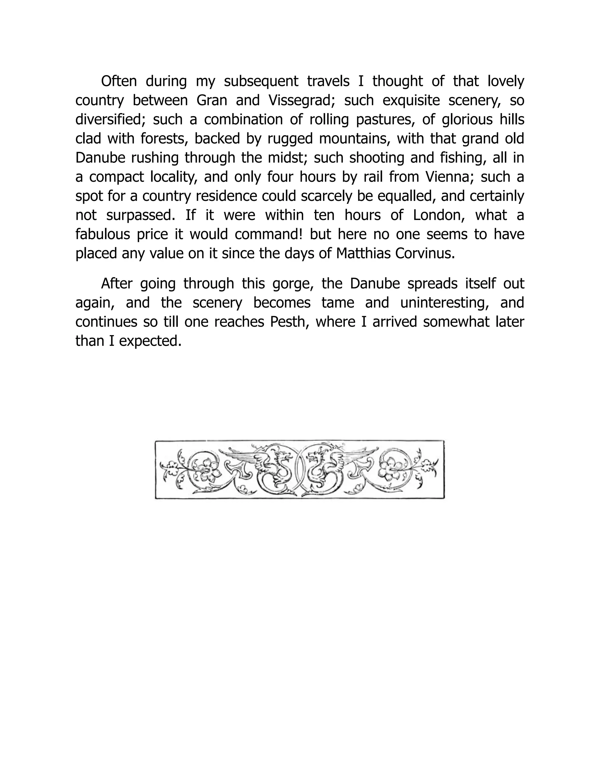 Often during my subsequent travels I thought of that lovely country between Gran and Vissegrad; such exquisite scenery, so diversified; such a combination of rolling pastures, of glorious hills clad with forests, backed by rugged mountains, with that grand old Danube rushing through the midst; such shooting and fishing, all in a compact locality, and only four hours by rail from Vienna; such a spot for a country residence could scarcely be equalled, and certainly not surpassed. If it were within ten hours of London, what a fabulous price it would command! but here no one seems to have placed any value on it since the days of Matthias Corvinus. After going through this gorge, the Danube spreads itself out again, and the scenery becomes tame and uninteresting, and continues so till one reaches Pesth, where I arrived somewhat later than I expected. 